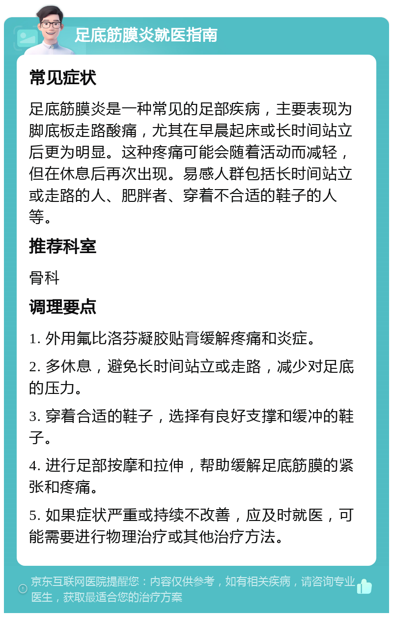 足底筋膜炎就医指南 常见症状 足底筋膜炎是一种常见的足部疾病，主要表现为脚底板走路酸痛，尤其在早晨起床或长时间站立后更为明显。这种疼痛可能会随着活动而减轻，但在休息后再次出现。易感人群包括长时间站立或走路的人、肥胖者、穿着不合适的鞋子的人等。 推荐科室 骨科 调理要点 1. 外用氟比洛芬凝胶贴膏缓解疼痛和炎症。 2. 多休息，避免长时间站立或走路，减少对足底的压力。 3. 穿着合适的鞋子，选择有良好支撑和缓冲的鞋子。 4. 进行足部按摩和拉伸，帮助缓解足底筋膜的紧张和疼痛。 5. 如果症状严重或持续不改善，应及时就医，可能需要进行物理治疗或其他治疗方法。