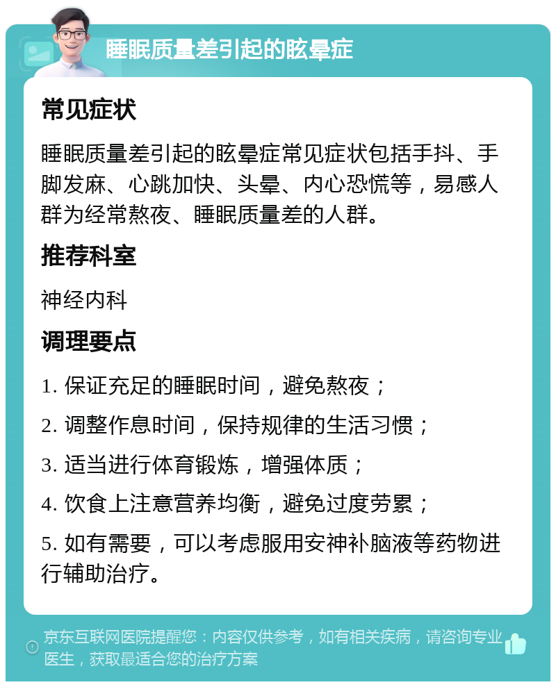 睡眠质量差引起的眩晕症 常见症状 睡眠质量差引起的眩晕症常见症状包括手抖、手脚发麻、心跳加快、头晕、内心恐慌等，易感人群为经常熬夜、睡眠质量差的人群。 推荐科室 神经内科 调理要点 1. 保证充足的睡眠时间，避免熬夜； 2. 调整作息时间，保持规律的生活习惯； 3. 适当进行体育锻炼，增强体质； 4. 饮食上注意营养均衡，避免过度劳累； 5. 如有需要，可以考虑服用安神补脑液等药物进行辅助治疗。