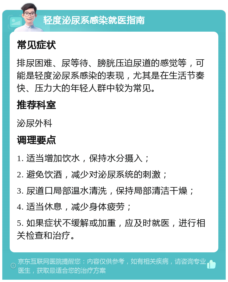 轻度泌尿系感染就医指南 常见症状 排尿困难、尿等待、膀胱压迫尿道的感觉等，可能是轻度泌尿系感染的表现，尤其是在生活节奏快、压力大的年轻人群中较为常见。 推荐科室 泌尿外科 调理要点 1. 适当增加饮水，保持水分摄入； 2. 避免饮酒，减少对泌尿系统的刺激； 3. 尿道口局部温水清洗，保持局部清洁干燥； 4. 适当休息，减少身体疲劳； 5. 如果症状不缓解或加重，应及时就医，进行相关检查和治疗。