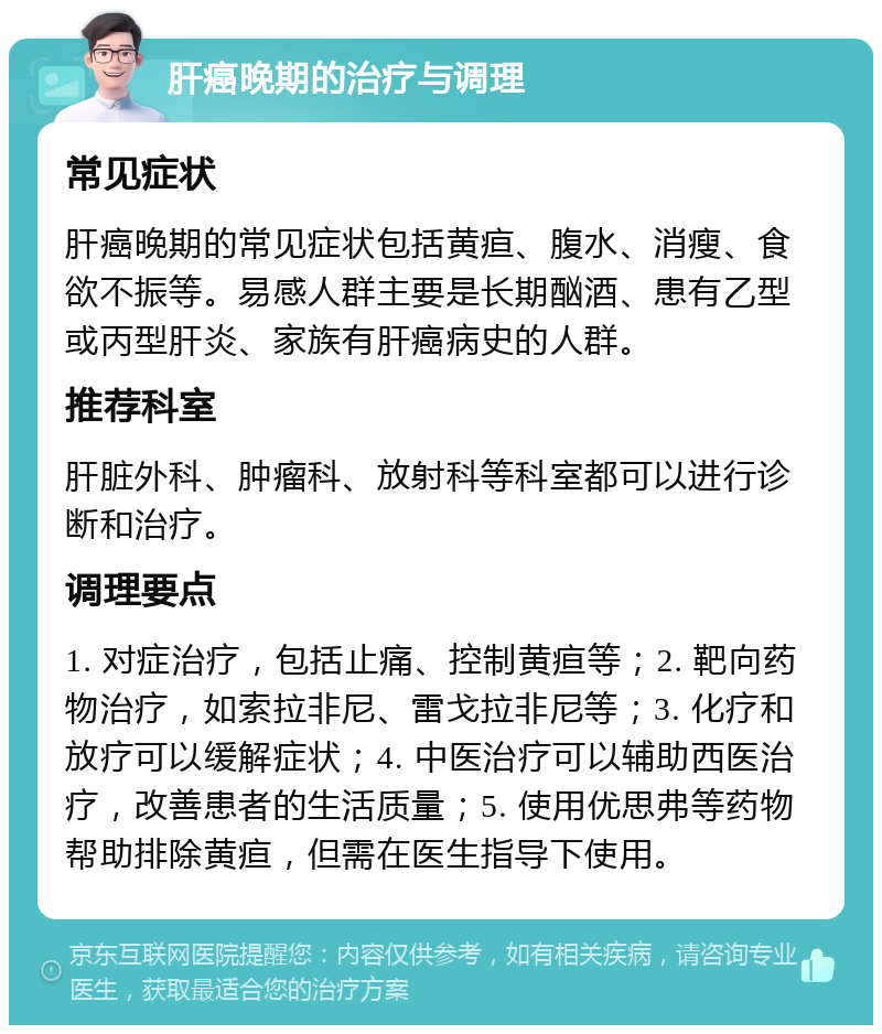 肝癌晚期的治疗与调理 常见症状 肝癌晚期的常见症状包括黄疸、腹水、消瘦、食欲不振等。易感人群主要是长期酗酒、患有乙型或丙型肝炎、家族有肝癌病史的人群。 推荐科室 肝脏外科、肿瘤科、放射科等科室都可以进行诊断和治疗。 调理要点 1. 对症治疗，包括止痛、控制黄疸等；2. 靶向药物治疗，如索拉非尼、雷戈拉非尼等；3. 化疗和放疗可以缓解症状；4. 中医治疗可以辅助西医治疗，改善患者的生活质量；5. 使用优思弗等药物帮助排除黄疸，但需在医生指导下使用。