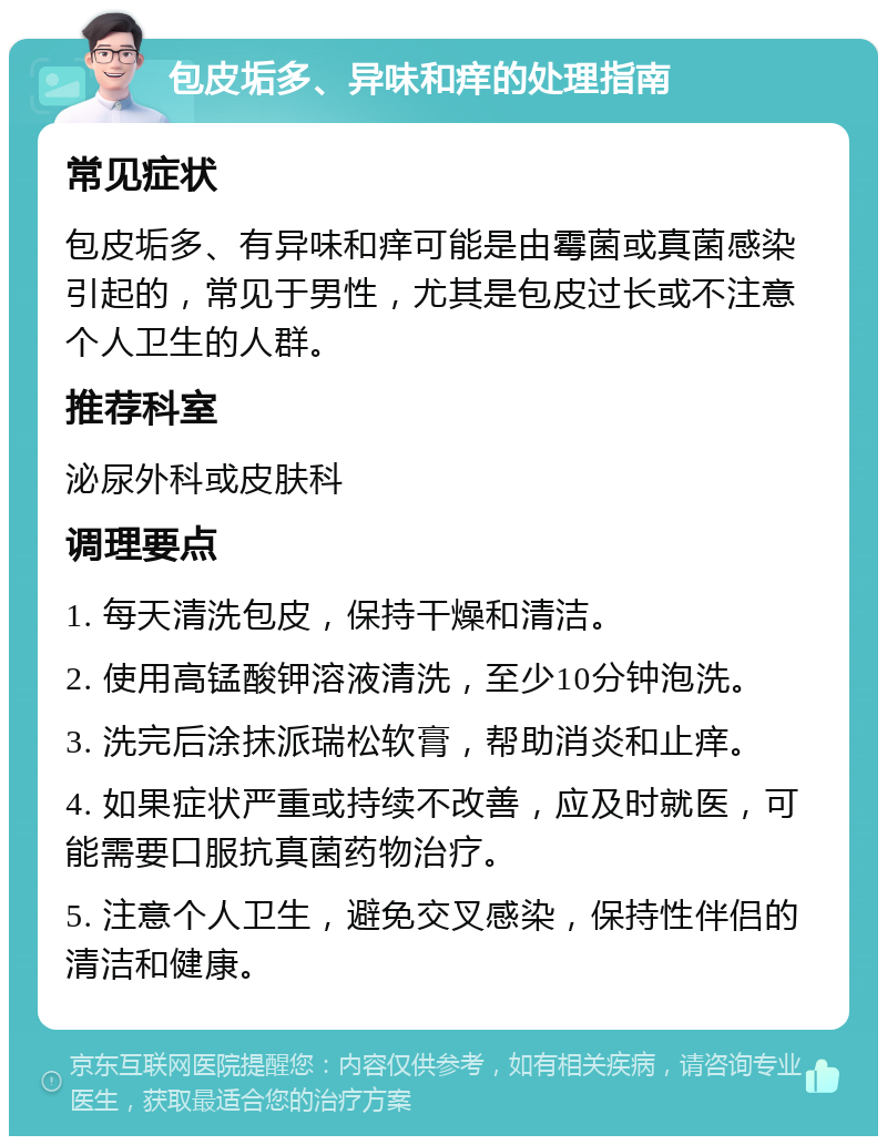 包皮垢多、异味和痒的处理指南 常见症状 包皮垢多、有异味和痒可能是由霉菌或真菌感染引起的，常见于男性，尤其是包皮过长或不注意个人卫生的人群。 推荐科室 泌尿外科或皮肤科 调理要点 1. 每天清洗包皮，保持干燥和清洁。 2. 使用高锰酸钾溶液清洗，至少10分钟泡洗。 3. 洗完后涂抹派瑞松软膏，帮助消炎和止痒。 4. 如果症状严重或持续不改善，应及时就医，可能需要口服抗真菌药物治疗。 5. 注意个人卫生，避免交叉感染，保持性伴侣的清洁和健康。