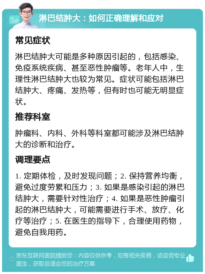 淋巴结肿大：如何正确理解和应对 常见症状 淋巴结肿大可能是多种原因引起的，包括感染、免疫系统疾病、甚至恶性肿瘤等。老年人中，生理性淋巴结肿大也较为常见。症状可能包括淋巴结肿大、疼痛、发热等，但有时也可能无明显症状。 推荐科室 肿瘤科、内科、外科等科室都可能涉及淋巴结肿大的诊断和治疗。 调理要点 1. 定期体检，及时发现问题；2. 保持营养均衡，避免过度劳累和压力；3. 如果是感染引起的淋巴结肿大，需要针对性治疗；4. 如果是恶性肿瘤引起的淋巴结肿大，可能需要进行手术、放疗、化疗等治疗；5. 在医生的指导下，合理使用药物，避免自我用药。