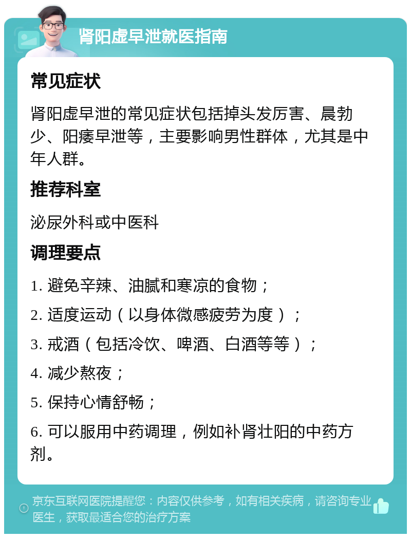 肾阳虚早泄就医指南 常见症状 肾阳虚早泄的常见症状包括掉头发厉害、晨勃少、阳痿早泄等，主要影响男性群体，尤其是中年人群。 推荐科室 泌尿外科或中医科 调理要点 1. 避免辛辣、油腻和寒凉的食物； 2. 适度运动（以身体微感疲劳为度）； 3. 戒酒（包括冷饮、啤酒、白酒等等）； 4. 减少熬夜； 5. 保持心情舒畅； 6. 可以服用中药调理，例如补肾壮阳的中药方剂。