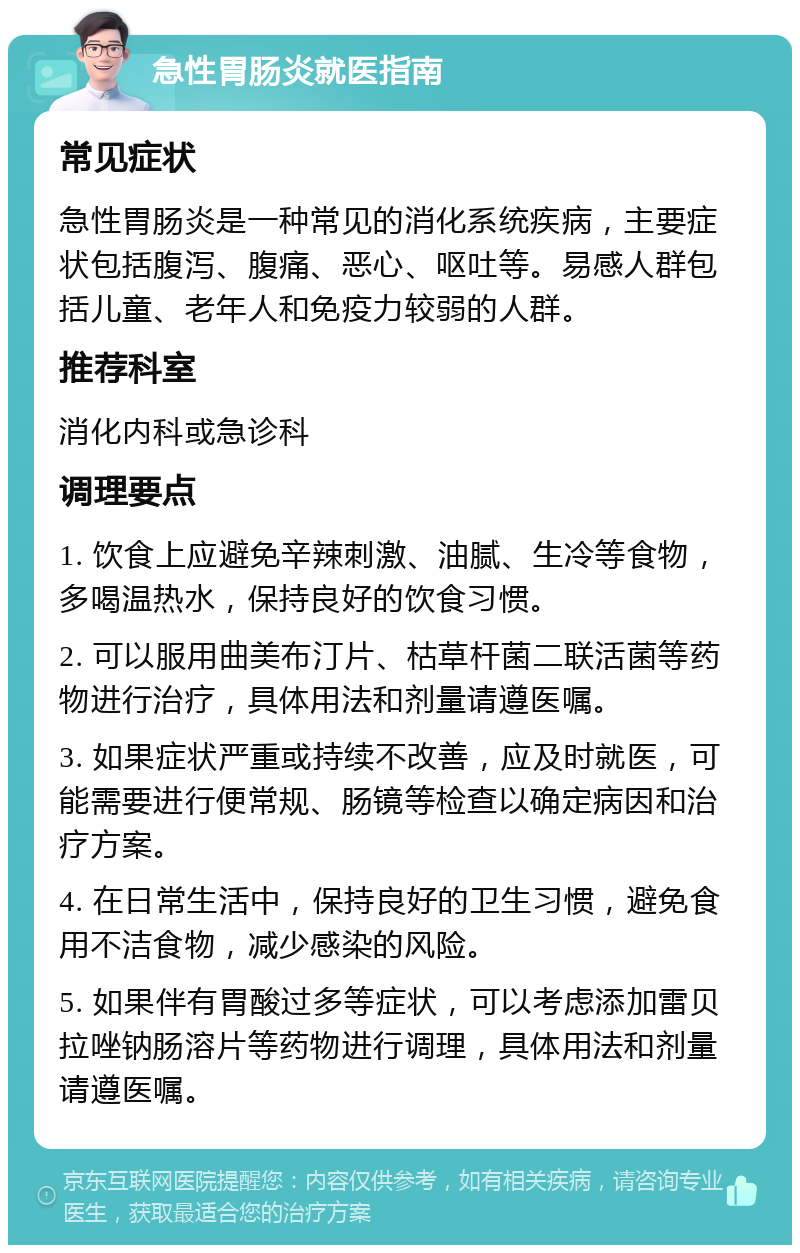 急性胃肠炎就医指南 常见症状 急性胃肠炎是一种常见的消化系统疾病，主要症状包括腹泻、腹痛、恶心、呕吐等。易感人群包括儿童、老年人和免疫力较弱的人群。 推荐科室 消化内科或急诊科 调理要点 1. 饮食上应避免辛辣刺激、油腻、生冷等食物，多喝温热水，保持良好的饮食习惯。 2. 可以服用曲美布汀片、枯草杆菌二联活菌等药物进行治疗，具体用法和剂量请遵医嘱。 3. 如果症状严重或持续不改善，应及时就医，可能需要进行便常规、肠镜等检查以确定病因和治疗方案。 4. 在日常生活中，保持良好的卫生习惯，避免食用不洁食物，减少感染的风险。 5. 如果伴有胃酸过多等症状，可以考虑添加雷贝拉唑钠肠溶片等药物进行调理，具体用法和剂量请遵医嘱。