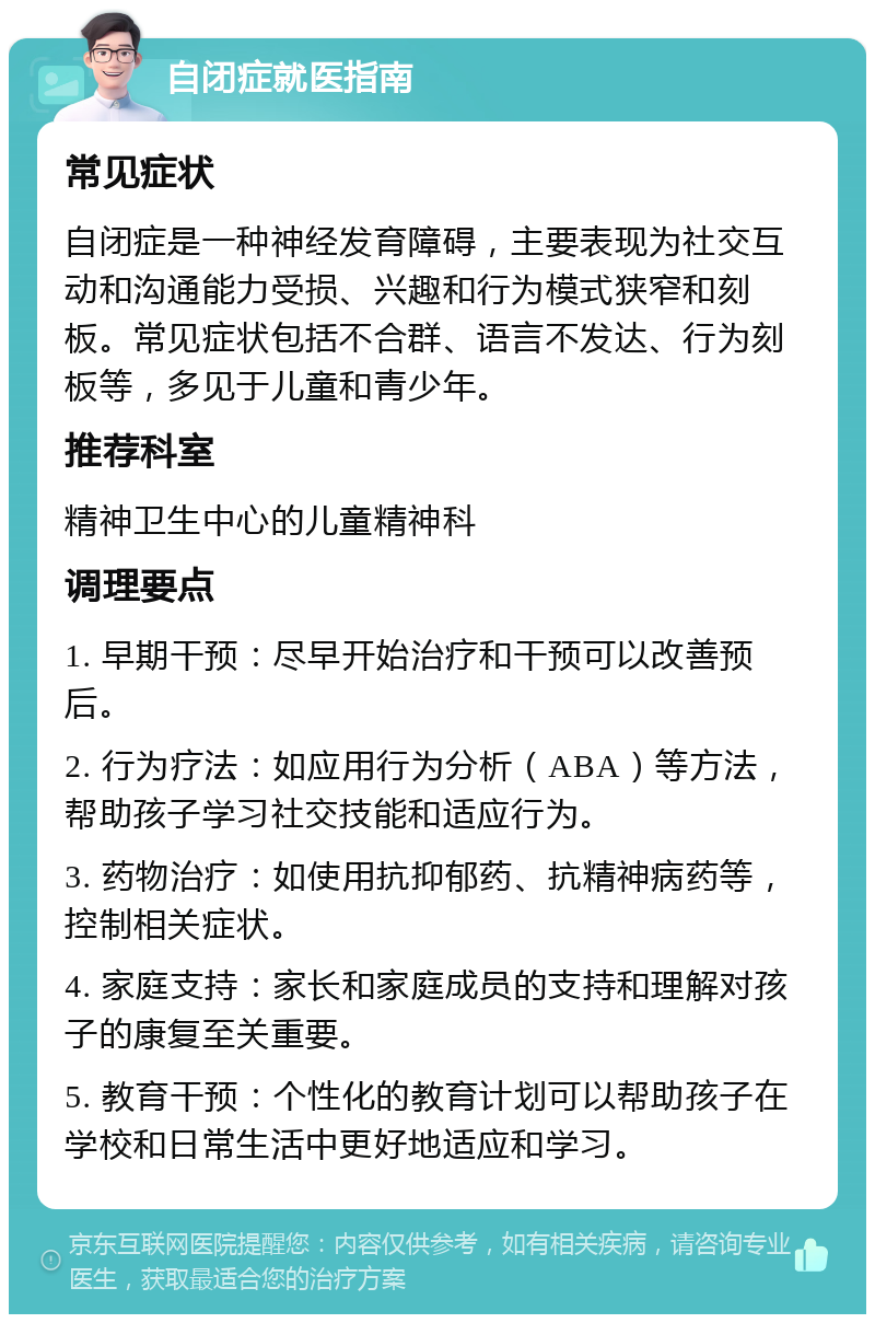 自闭症就医指南 常见症状 自闭症是一种神经发育障碍，主要表现为社交互动和沟通能力受损、兴趣和行为模式狭窄和刻板。常见症状包括不合群、语言不发达、行为刻板等，多见于儿童和青少年。 推荐科室 精神卫生中心的儿童精神科 调理要点 1. 早期干预：尽早开始治疗和干预可以改善预后。 2. 行为疗法：如应用行为分析（ABA）等方法，帮助孩子学习社交技能和适应行为。 3. 药物治疗：如使用抗抑郁药、抗精神病药等，控制相关症状。 4. 家庭支持：家长和家庭成员的支持和理解对孩子的康复至关重要。 5. 教育干预：个性化的教育计划可以帮助孩子在学校和日常生活中更好地适应和学习。