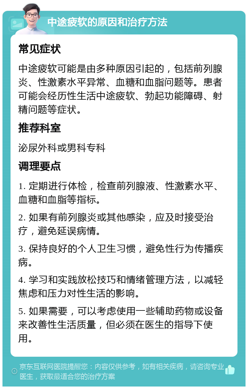 中途疲软的原因和治疗方法 常见症状 中途疲软可能是由多种原因引起的，包括前列腺炎、性激素水平异常、血糖和血脂问题等。患者可能会经历性生活中途疲软、勃起功能障碍、射精问题等症状。 推荐科室 泌尿外科或男科专科 调理要点 1. 定期进行体检，检查前列腺液、性激素水平、血糖和血脂等指标。 2. 如果有前列腺炎或其他感染，应及时接受治疗，避免延误病情。 3. 保持良好的个人卫生习惯，避免性行为传播疾病。 4. 学习和实践放松技巧和情绪管理方法，以减轻焦虑和压力对性生活的影响。 5. 如果需要，可以考虑使用一些辅助药物或设备来改善性生活质量，但必须在医生的指导下使用。