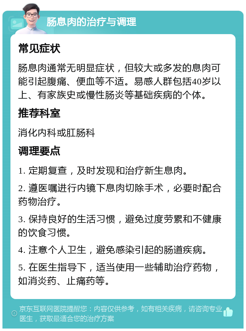 肠息肉的治疗与调理 常见症状 肠息肉通常无明显症状，但较大或多发的息肉可能引起腹痛、便血等不适。易感人群包括40岁以上、有家族史或慢性肠炎等基础疾病的个体。 推荐科室 消化内科或肛肠科 调理要点 1. 定期复查，及时发现和治疗新生息肉。 2. 遵医嘱进行内镜下息肉切除手术，必要时配合药物治疗。 3. 保持良好的生活习惯，避免过度劳累和不健康的饮食习惯。 4. 注意个人卫生，避免感染引起的肠道疾病。 5. 在医生指导下，适当使用一些辅助治疗药物，如消炎药、止痛药等。