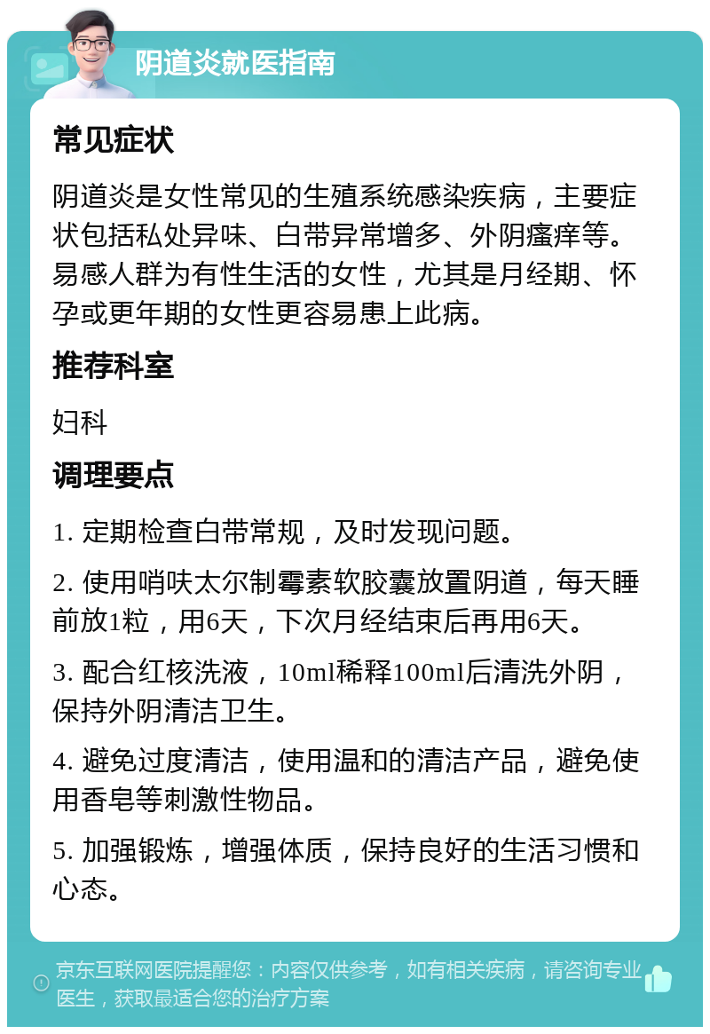 阴道炎就医指南 常见症状 阴道炎是女性常见的生殖系统感染疾病，主要症状包括私处异味、白带异常增多、外阴瘙痒等。易感人群为有性生活的女性，尤其是月经期、怀孕或更年期的女性更容易患上此病。 推荐科室 妇科 调理要点 1. 定期检查白带常规，及时发现问题。 2. 使用哨呋太尔制霉素软胶囊放置阴道，每天睡前放1粒，用6天，下次月经结束后再用6天。 3. 配合红核洗液，10ml稀释100ml后清洗外阴，保持外阴清洁卫生。 4. 避免过度清洁，使用温和的清洁产品，避免使用香皂等刺激性物品。 5. 加强锻炼，增强体质，保持良好的生活习惯和心态。