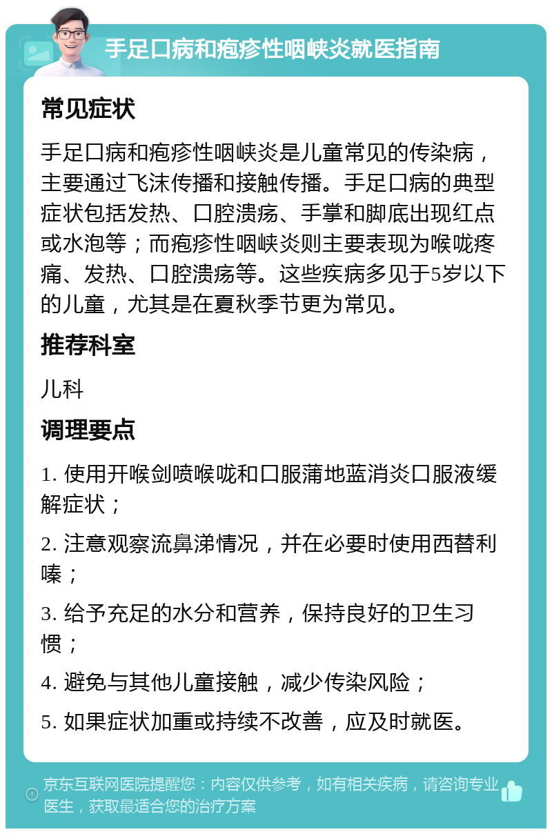 手足口病和疱疹性咽峡炎就医指南 常见症状 手足口病和疱疹性咽峡炎是儿童常见的传染病，主要通过飞沫传播和接触传播。手足口病的典型症状包括发热、口腔溃疡、手掌和脚底出现红点或水泡等；而疱疹性咽峡炎则主要表现为喉咙疼痛、发热、口腔溃疡等。这些疾病多见于5岁以下的儿童，尤其是在夏秋季节更为常见。 推荐科室 儿科 调理要点 1. 使用开喉剑喷喉咙和口服蒲地蓝消炎口服液缓解症状； 2. 注意观察流鼻涕情况，并在必要时使用西替利嗪； 3. 给予充足的水分和营养，保持良好的卫生习惯； 4. 避免与其他儿童接触，减少传染风险； 5. 如果症状加重或持续不改善，应及时就医。