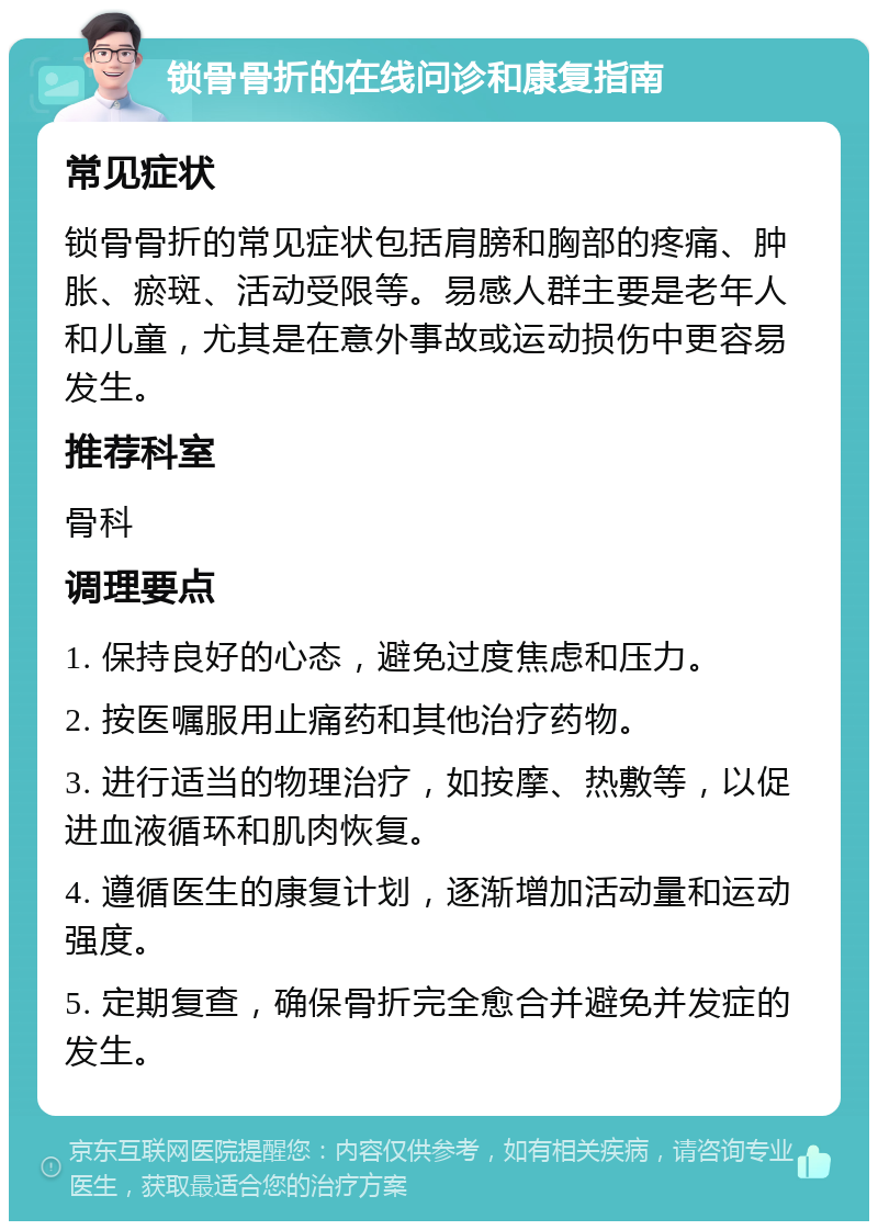 锁骨骨折的在线问诊和康复指南 常见症状 锁骨骨折的常见症状包括肩膀和胸部的疼痛、肿胀、瘀斑、活动受限等。易感人群主要是老年人和儿童，尤其是在意外事故或运动损伤中更容易发生。 推荐科室 骨科 调理要点 1. 保持良好的心态，避免过度焦虑和压力。 2. 按医嘱服用止痛药和其他治疗药物。 3. 进行适当的物理治疗，如按摩、热敷等，以促进血液循环和肌肉恢复。 4. 遵循医生的康复计划，逐渐增加活动量和运动强度。 5. 定期复查，确保骨折完全愈合并避免并发症的发生。