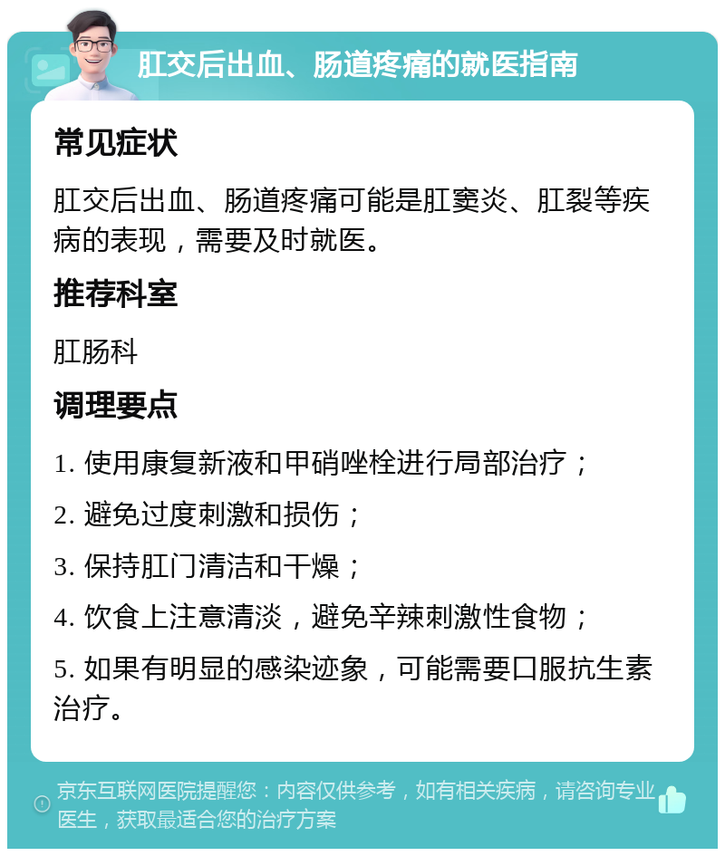 肛交后出血、肠道疼痛的就医指南 常见症状 肛交后出血、肠道疼痛可能是肛窦炎、肛裂等疾病的表现，需要及时就医。 推荐科室 肛肠科 调理要点 1. 使用康复新液和甲硝唑栓进行局部治疗； 2. 避免过度刺激和损伤； 3. 保持肛门清洁和干燥； 4. 饮食上注意清淡，避免辛辣刺激性食物； 5. 如果有明显的感染迹象，可能需要口服抗生素治疗。