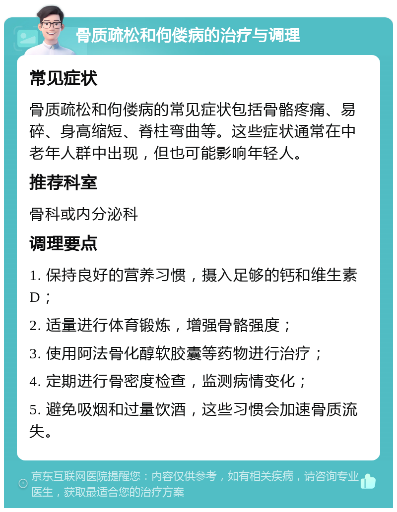 骨质疏松和佝偻病的治疗与调理 常见症状 骨质疏松和佝偻病的常见症状包括骨骼疼痛、易碎、身高缩短、脊柱弯曲等。这些症状通常在中老年人群中出现，但也可能影响年轻人。 推荐科室 骨科或内分泌科 调理要点 1. 保持良好的营养习惯，摄入足够的钙和维生素D； 2. 适量进行体育锻炼，增强骨骼强度； 3. 使用阿法骨化醇软胶囊等药物进行治疗； 4. 定期进行骨密度检查，监测病情变化； 5. 避免吸烟和过量饮酒，这些习惯会加速骨质流失。