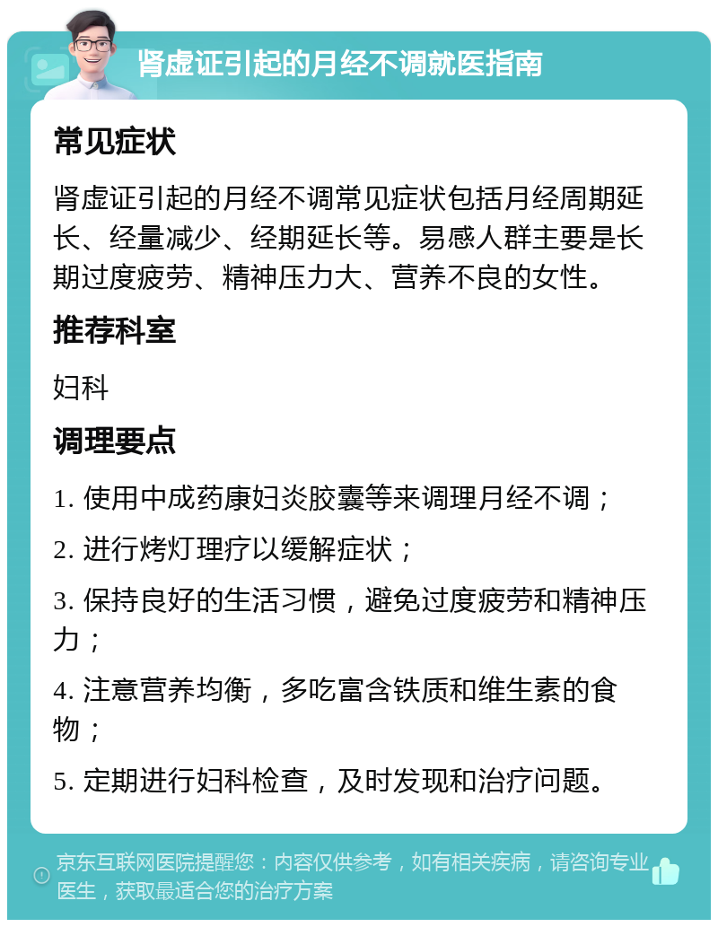 肾虚证引起的月经不调就医指南 常见症状 肾虚证引起的月经不调常见症状包括月经周期延长、经量减少、经期延长等。易感人群主要是长期过度疲劳、精神压力大、营养不良的女性。 推荐科室 妇科 调理要点 1. 使用中成药康妇炎胶囊等来调理月经不调； 2. 进行烤灯理疗以缓解症状； 3. 保持良好的生活习惯，避免过度疲劳和精神压力； 4. 注意营养均衡，多吃富含铁质和维生素的食物； 5. 定期进行妇科检查，及时发现和治疗问题。