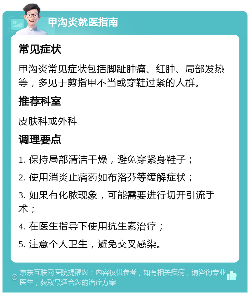 甲沟炎就医指南 常见症状 甲沟炎常见症状包括脚趾肿痛、红肿、局部发热等，多见于剪指甲不当或穿鞋过紧的人群。 推荐科室 皮肤科或外科 调理要点 1. 保持局部清洁干燥，避免穿紧身鞋子； 2. 使用消炎止痛药如布洛芬等缓解症状； 3. 如果有化脓现象，可能需要进行切开引流手术； 4. 在医生指导下使用抗生素治疗； 5. 注意个人卫生，避免交叉感染。