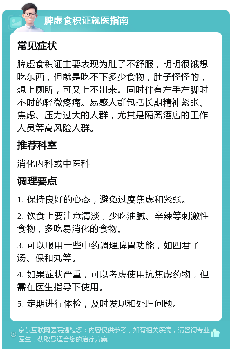 脾虚食积证就医指南 常见症状 脾虚食积证主要表现为肚子不舒服，明明很饿想吃东西，但就是吃不下多少食物，肚子怪怪的，想上厕所，可又上不出来。同时伴有左手左脚时不时的轻微疼痛。易感人群包括长期精神紧张、焦虑、压力过大的人群，尤其是隔离酒店的工作人员等高风险人群。 推荐科室 消化内科或中医科 调理要点 1. 保持良好的心态，避免过度焦虑和紧张。 2. 饮食上要注意清淡，少吃油腻、辛辣等刺激性食物，多吃易消化的食物。 3. 可以服用一些中药调理脾胃功能，如四君子汤、保和丸等。 4. 如果症状严重，可以考虑使用抗焦虑药物，但需在医生指导下使用。 5. 定期进行体检，及时发现和处理问题。