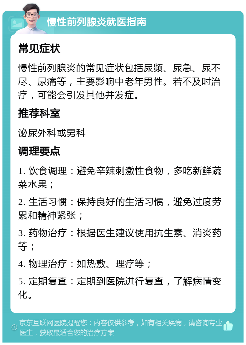 慢性前列腺炎就医指南 常见症状 慢性前列腺炎的常见症状包括尿频、尿急、尿不尽、尿痛等，主要影响中老年男性。若不及时治疗，可能会引发其他并发症。 推荐科室 泌尿外科或男科 调理要点 1. 饮食调理：避免辛辣刺激性食物，多吃新鲜蔬菜水果； 2. 生活习惯：保持良好的生活习惯，避免过度劳累和精神紧张； 3. 药物治疗：根据医生建议使用抗生素、消炎药等； 4. 物理治疗：如热敷、理疗等； 5. 定期复查：定期到医院进行复查，了解病情变化。