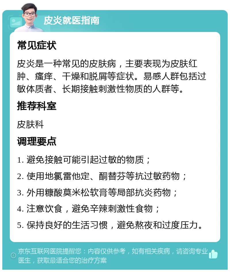 皮炎就医指南 常见症状 皮炎是一种常见的皮肤病，主要表现为皮肤红肿、瘙痒、干燥和脱屑等症状。易感人群包括过敏体质者、长期接触刺激性物质的人群等。 推荐科室 皮肤科 调理要点 1. 避免接触可能引起过敏的物质； 2. 使用地氯雷他定、酮替芬等抗过敏药物； 3. 外用糠酸莫米松软膏等局部抗炎药物； 4. 注意饮食，避免辛辣刺激性食物； 5. 保持良好的生活习惯，避免熬夜和过度压力。