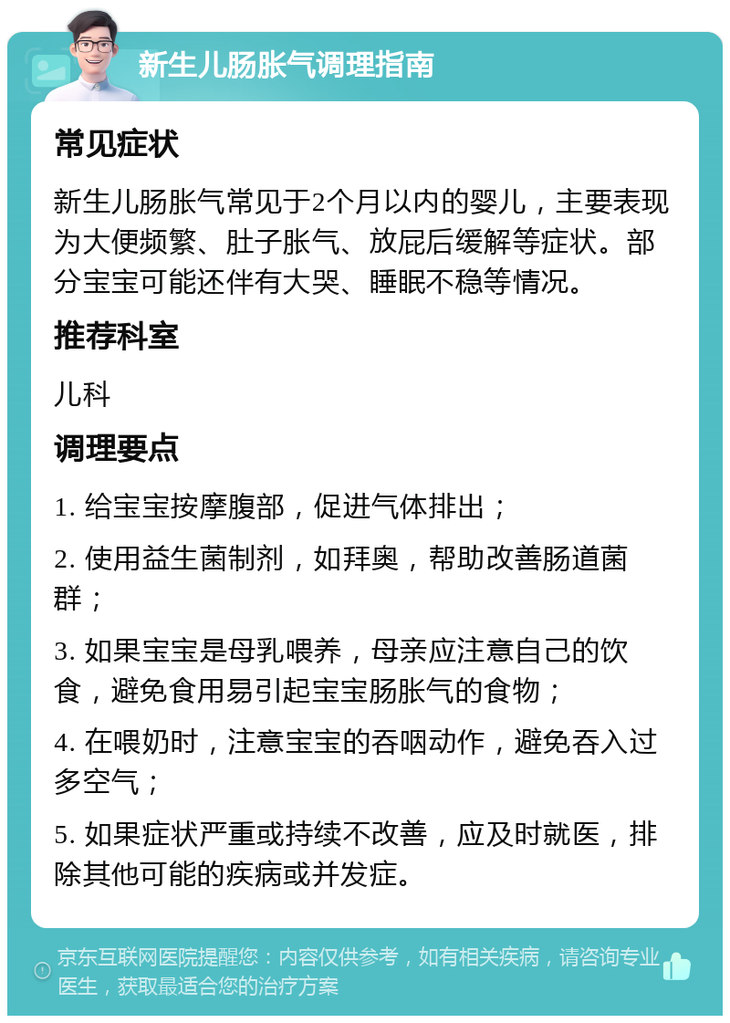 新生儿肠胀气调理指南 常见症状 新生儿肠胀气常见于2个月以内的婴儿，主要表现为大便频繁、肚子胀气、放屁后缓解等症状。部分宝宝可能还伴有大哭、睡眠不稳等情况。 推荐科室 儿科 调理要点 1. 给宝宝按摩腹部，促进气体排出； 2. 使用益生菌制剂，如拜奥，帮助改善肠道菌群； 3. 如果宝宝是母乳喂养，母亲应注意自己的饮食，避免食用易引起宝宝肠胀气的食物； 4. 在喂奶时，注意宝宝的吞咽动作，避免吞入过多空气； 5. 如果症状严重或持续不改善，应及时就医，排除其他可能的疾病或并发症。