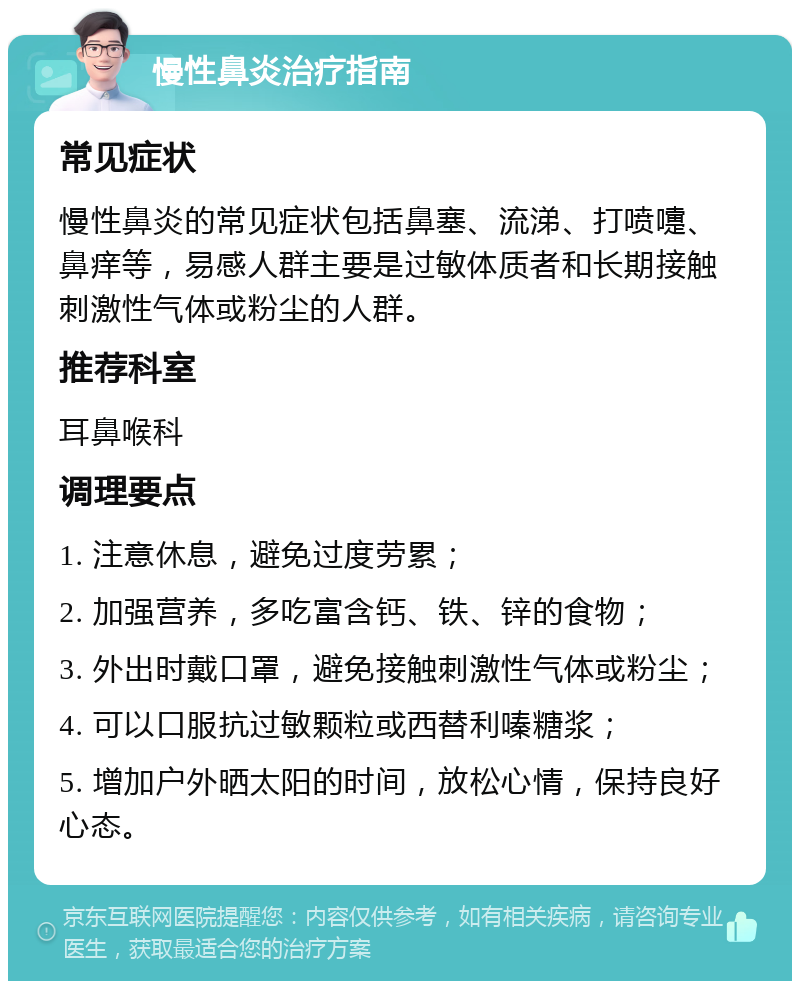 慢性鼻炎治疗指南 常见症状 慢性鼻炎的常见症状包括鼻塞、流涕、打喷嚏、鼻痒等，易感人群主要是过敏体质者和长期接触刺激性气体或粉尘的人群。 推荐科室 耳鼻喉科 调理要点 1. 注意休息，避免过度劳累； 2. 加强营养，多吃富含钙、铁、锌的食物； 3. 外出时戴口罩，避免接触刺激性气体或粉尘； 4. 可以口服抗过敏颗粒或西替利嗪糖浆； 5. 增加户外晒太阳的时间，放松心情，保持良好心态。