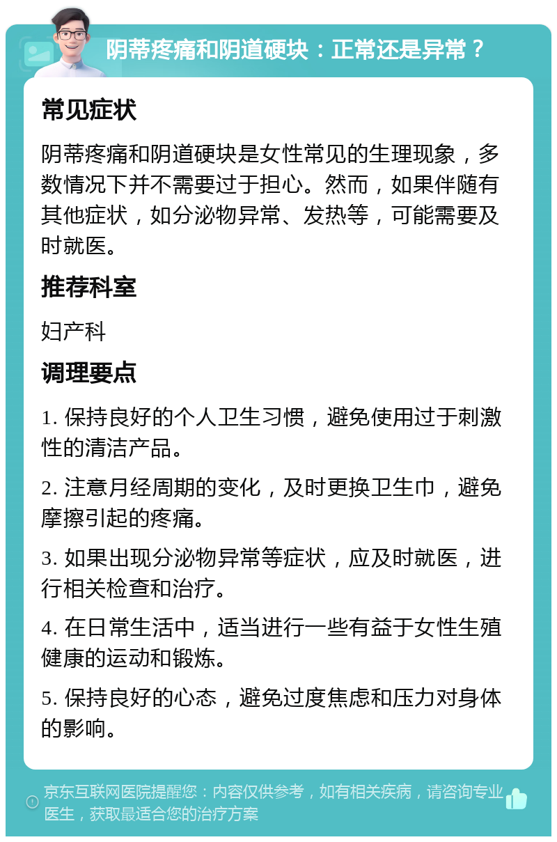 阴蒂疼痛和阴道硬块：正常还是异常？ 常见症状 阴蒂疼痛和阴道硬块是女性常见的生理现象，多数情况下并不需要过于担心。然而，如果伴随有其他症状，如分泌物异常、发热等，可能需要及时就医。 推荐科室 妇产科 调理要点 1. 保持良好的个人卫生习惯，避免使用过于刺激性的清洁产品。 2. 注意月经周期的变化，及时更换卫生巾，避免摩擦引起的疼痛。 3. 如果出现分泌物异常等症状，应及时就医，进行相关检查和治疗。 4. 在日常生活中，适当进行一些有益于女性生殖健康的运动和锻炼。 5. 保持良好的心态，避免过度焦虑和压力对身体的影响。