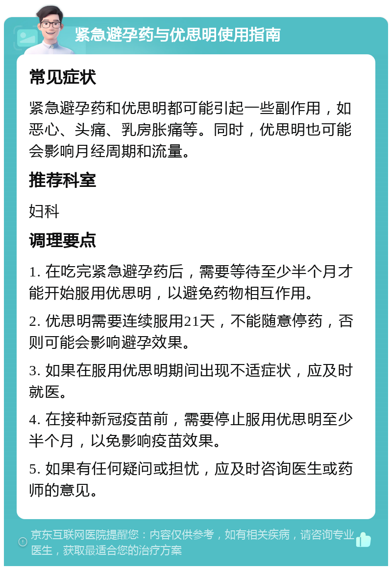 紧急避孕药与优思明使用指南 常见症状 紧急避孕药和优思明都可能引起一些副作用，如恶心、头痛、乳房胀痛等。同时，优思明也可能会影响月经周期和流量。 推荐科室 妇科 调理要点 1. 在吃完紧急避孕药后，需要等待至少半个月才能开始服用优思明，以避免药物相互作用。 2. 优思明需要连续服用21天，不能随意停药，否则可能会影响避孕效果。 3. 如果在服用优思明期间出现不适症状，应及时就医。 4. 在接种新冠疫苗前，需要停止服用优思明至少半个月，以免影响疫苗效果。 5. 如果有任何疑问或担忧，应及时咨询医生或药师的意见。