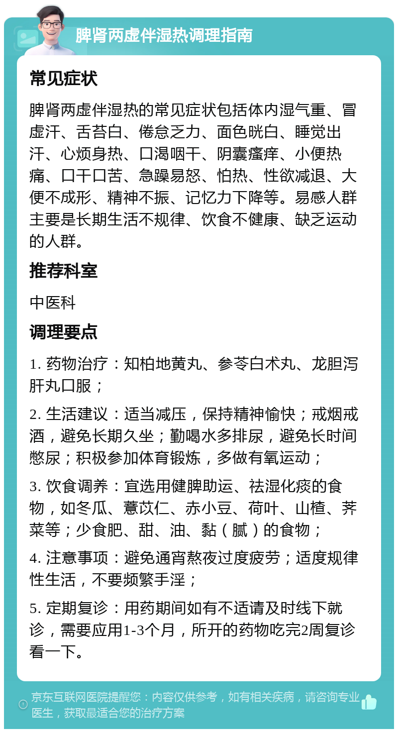 脾肾两虚伴湿热调理指南 常见症状 脾肾两虚伴湿热的常见症状包括体内湿气重、冒虚汗、舌苔白、倦怠乏力、面色晄白、睡觉出汗、心烦身热、口渴咽干、阴囊瘙痒、小便热痛、口干口苦、急躁易怒、怕热、性欲减退、大便不成形、精神不振、记忆力下降等。易感人群主要是长期生活不规律、饮食不健康、缺乏运动的人群。 推荐科室 中医科 调理要点 1. 药物治疗：知柏地黄丸、参苓白术丸、龙胆泻肝丸口服； 2. 生活建议：适当减压，保持精神愉快；戒烟戒酒，避免长期久坐；勤喝水多排尿，避免长时间憋尿；积极参加体育锻炼，多做有氧运动； 3. 饮食调养：宜选用健脾助运、祛湿化痰的食物，如冬瓜、薏苡仁、赤小豆、荷叶、山楂、荠菜等；少食肥、甜、油、黏（腻）的食物； 4. 注意事项：避免通宵熬夜过度疲劳；适度规律性生活，不要频繁手淫； 5. 定期复诊：用药期间如有不适请及时线下就诊，需要应用1-3个月，所开的药物吃完2周复诊看一下。