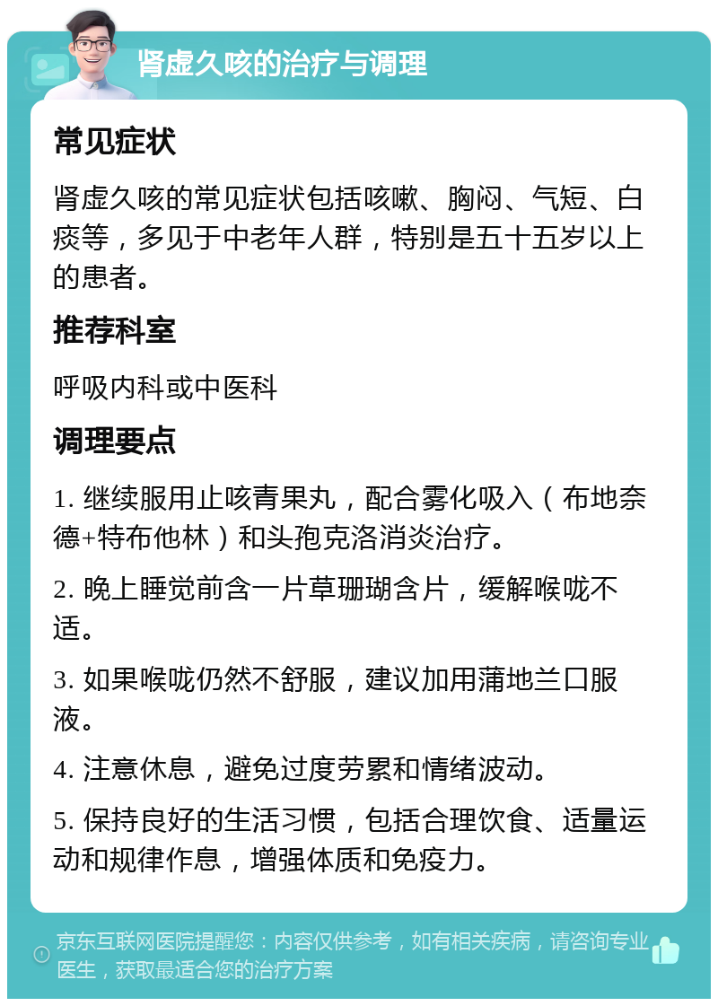 肾虚久咳的治疗与调理 常见症状 肾虚久咳的常见症状包括咳嗽、胸闷、气短、白痰等，多见于中老年人群，特别是五十五岁以上的患者。 推荐科室 呼吸内科或中医科 调理要点 1. 继续服用止咳青果丸，配合雾化吸入（布地奈德+特布他林）和头孢克洛消炎治疗。 2. 晚上睡觉前含一片草珊瑚含片，缓解喉咙不适。 3. 如果喉咙仍然不舒服，建议加用蒲地兰口服液。 4. 注意休息，避免过度劳累和情绪波动。 5. 保持良好的生活习惯，包括合理饮食、适量运动和规律作息，增强体质和免疫力。