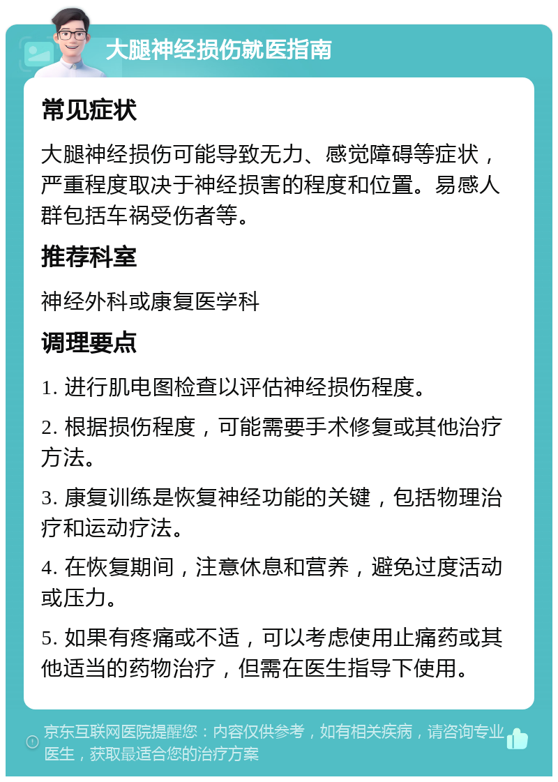 大腿神经损伤就医指南 常见症状 大腿神经损伤可能导致无力、感觉障碍等症状，严重程度取决于神经损害的程度和位置。易感人群包括车祸受伤者等。 推荐科室 神经外科或康复医学科 调理要点 1. 进行肌电图检查以评估神经损伤程度。 2. 根据损伤程度，可能需要手术修复或其他治疗方法。 3. 康复训练是恢复神经功能的关键，包括物理治疗和运动疗法。 4. 在恢复期间，注意休息和营养，避免过度活动或压力。 5. 如果有疼痛或不适，可以考虑使用止痛药或其他适当的药物治疗，但需在医生指导下使用。