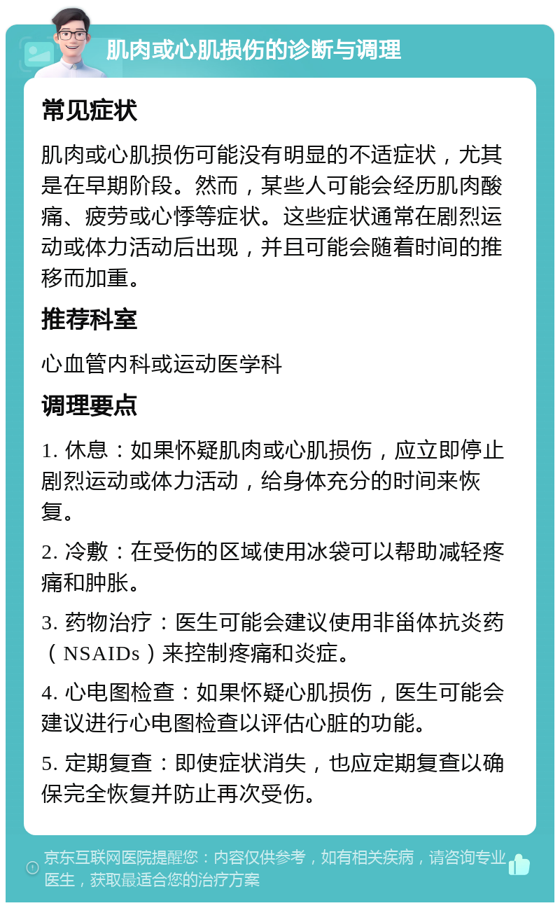 肌肉或心肌损伤的诊断与调理 常见症状 肌肉或心肌损伤可能没有明显的不适症状，尤其是在早期阶段。然而，某些人可能会经历肌肉酸痛、疲劳或心悸等症状。这些症状通常在剧烈运动或体力活动后出现，并且可能会随着时间的推移而加重。 推荐科室 心血管内科或运动医学科 调理要点 1. 休息：如果怀疑肌肉或心肌损伤，应立即停止剧烈运动或体力活动，给身体充分的时间来恢复。 2. 冷敷：在受伤的区域使用冰袋可以帮助减轻疼痛和肿胀。 3. 药物治疗：医生可能会建议使用非甾体抗炎药（NSAIDs）来控制疼痛和炎症。 4. 心电图检查：如果怀疑心肌损伤，医生可能会建议进行心电图检查以评估心脏的功能。 5. 定期复查：即使症状消失，也应定期复查以确保完全恢复并防止再次受伤。