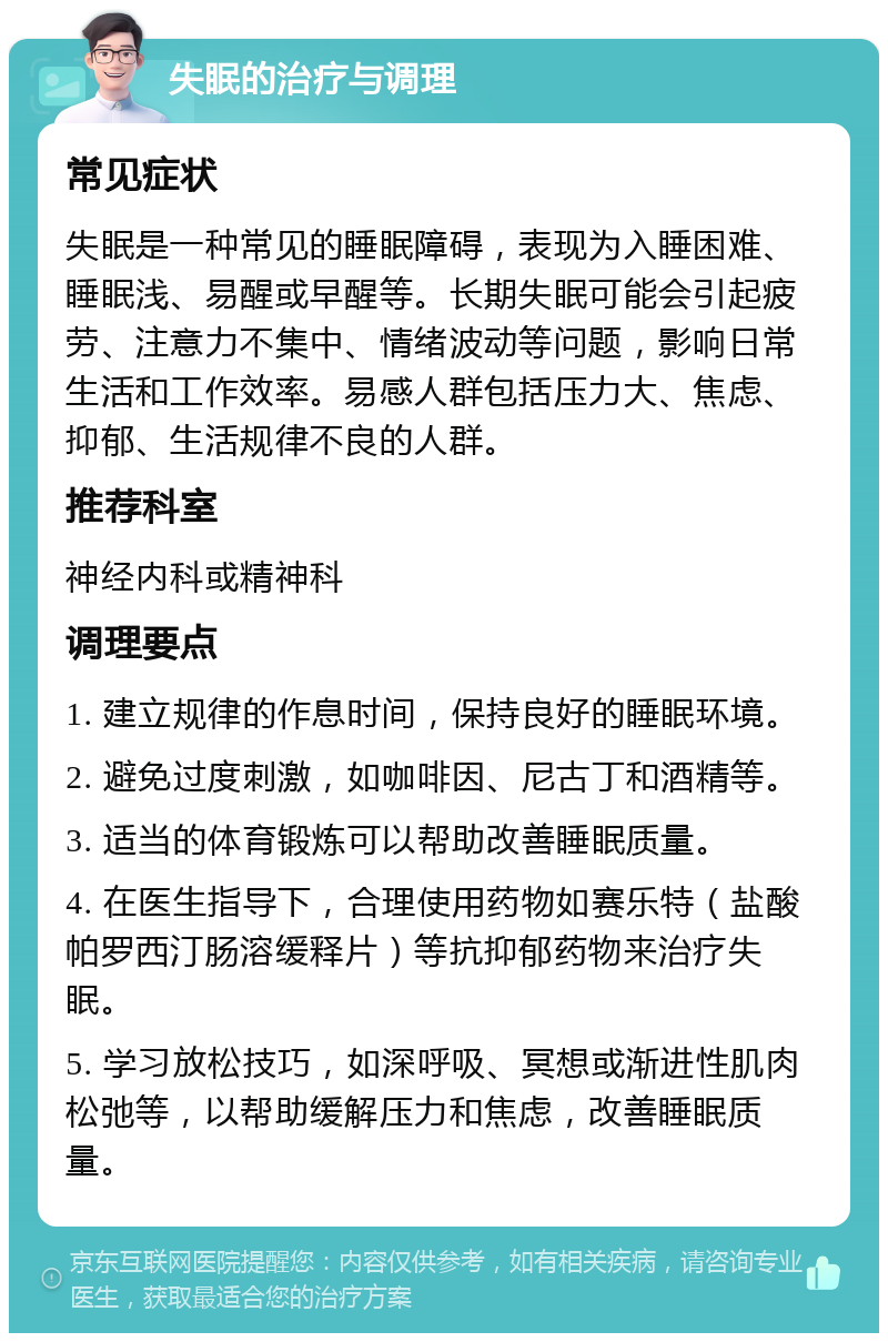 失眠的治疗与调理 常见症状 失眠是一种常见的睡眠障碍，表现为入睡困难、睡眠浅、易醒或早醒等。长期失眠可能会引起疲劳、注意力不集中、情绪波动等问题，影响日常生活和工作效率。易感人群包括压力大、焦虑、抑郁、生活规律不良的人群。 推荐科室 神经内科或精神科 调理要点 1. 建立规律的作息时间，保持良好的睡眠环境。 2. 避免过度刺激，如咖啡因、尼古丁和酒精等。 3. 适当的体育锻炼可以帮助改善睡眠质量。 4. 在医生指导下，合理使用药物如赛乐特（盐酸帕罗西汀肠溶缓释片）等抗抑郁药物来治疗失眠。 5. 学习放松技巧，如深呼吸、冥想或渐进性肌肉松弛等，以帮助缓解压力和焦虑，改善睡眠质量。