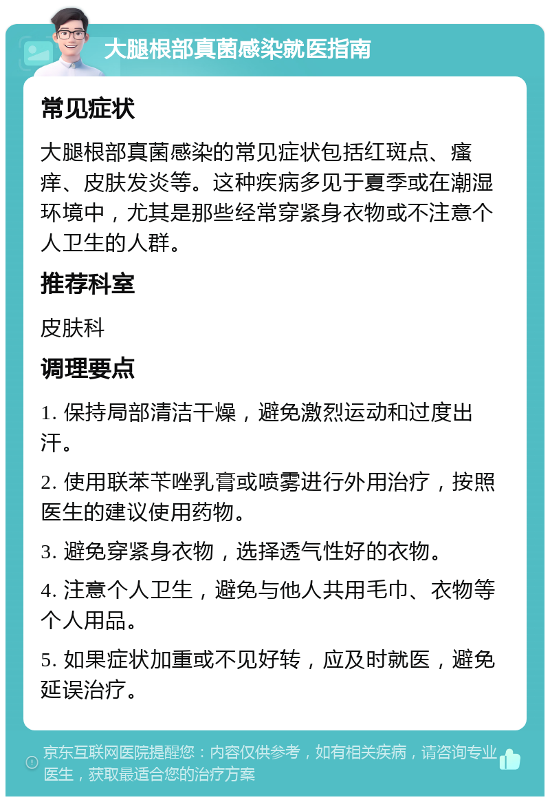 大腿根部真菌感染就医指南 常见症状 大腿根部真菌感染的常见症状包括红斑点、瘙痒、皮肤发炎等。这种疾病多见于夏季或在潮湿环境中，尤其是那些经常穿紧身衣物或不注意个人卫生的人群。 推荐科室 皮肤科 调理要点 1. 保持局部清洁干燥，避免激烈运动和过度出汗。 2. 使用联苯苄唑乳膏或喷雾进行外用治疗，按照医生的建议使用药物。 3. 避免穿紧身衣物，选择透气性好的衣物。 4. 注意个人卫生，避免与他人共用毛巾、衣物等个人用品。 5. 如果症状加重或不见好转，应及时就医，避免延误治疗。