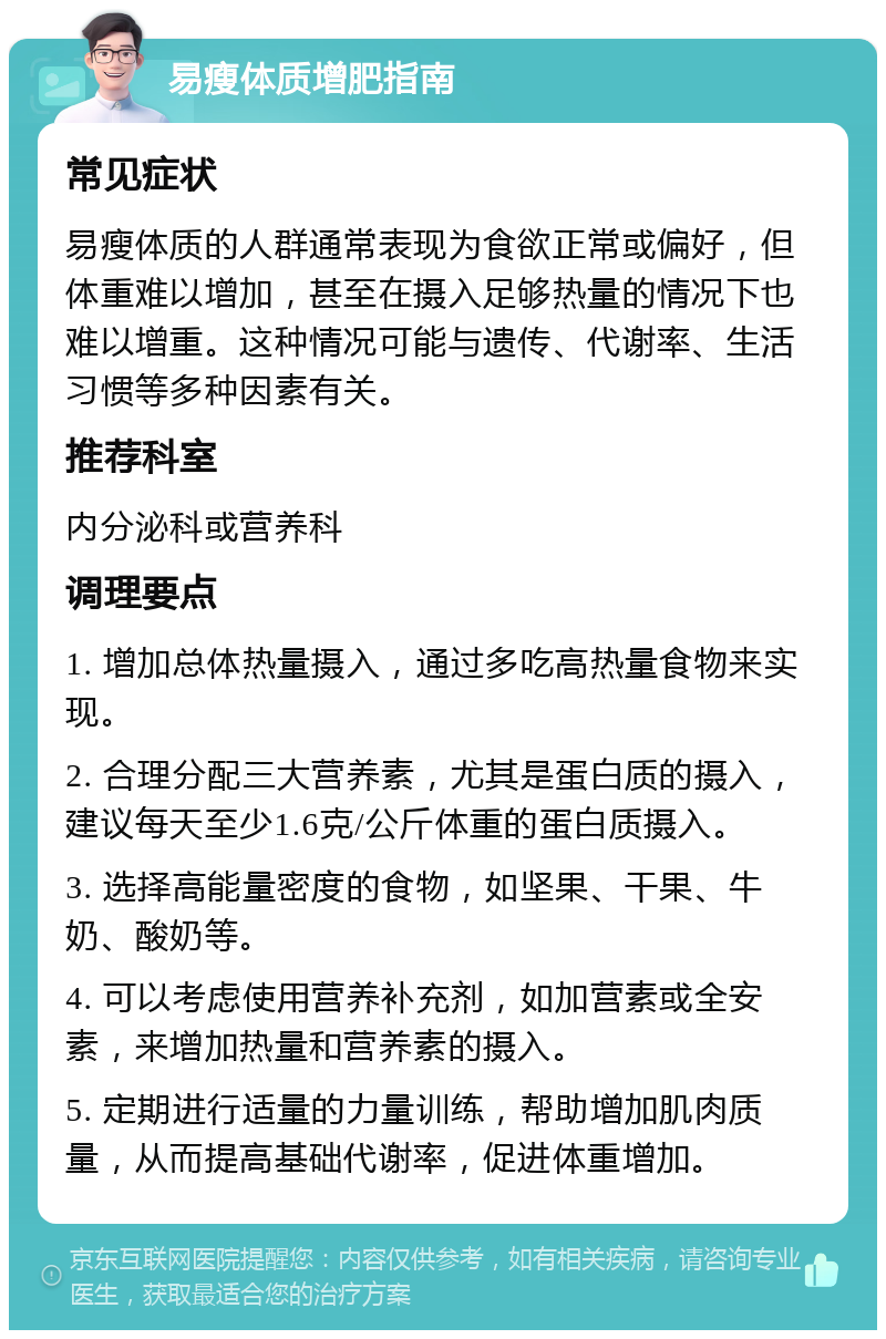 易瘦体质增肥指南 常见症状 易瘦体质的人群通常表现为食欲正常或偏好，但体重难以增加，甚至在摄入足够热量的情况下也难以增重。这种情况可能与遗传、代谢率、生活习惯等多种因素有关。 推荐科室 内分泌科或营养科 调理要点 1. 增加总体热量摄入，通过多吃高热量食物来实现。 2. 合理分配三大营养素，尤其是蛋白质的摄入，建议每天至少1.6克/公斤体重的蛋白质摄入。 3. 选择高能量密度的食物，如坚果、干果、牛奶、酸奶等。 4. 可以考虑使用营养补充剂，如加营素或全安素，来增加热量和营养素的摄入。 5. 定期进行适量的力量训练，帮助增加肌肉质量，从而提高基础代谢率，促进体重增加。