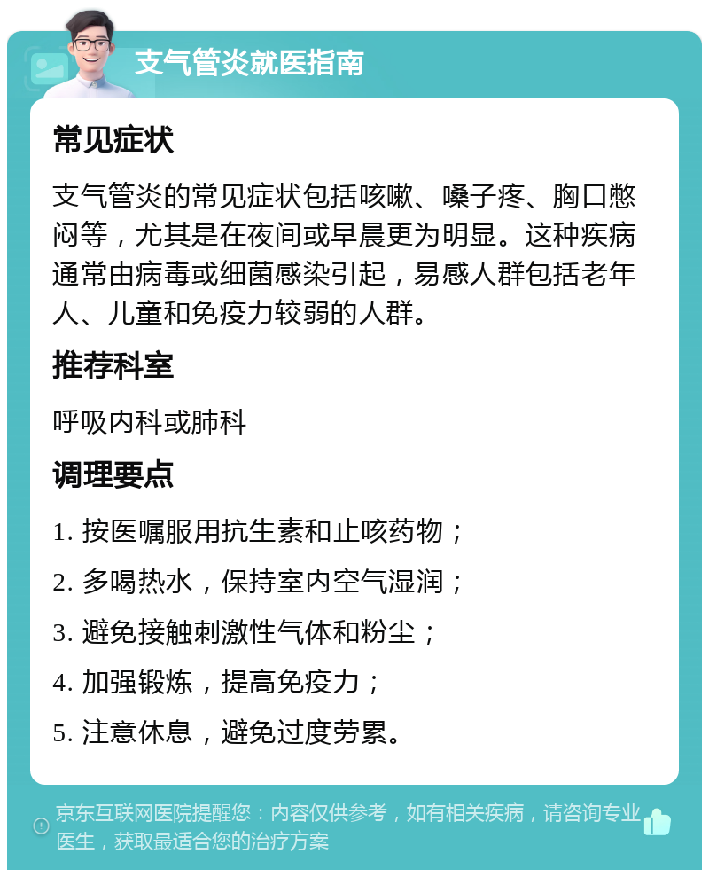 支气管炎就医指南 常见症状 支气管炎的常见症状包括咳嗽、嗓子疼、胸口憋闷等，尤其是在夜间或早晨更为明显。这种疾病通常由病毒或细菌感染引起，易感人群包括老年人、儿童和免疫力较弱的人群。 推荐科室 呼吸内科或肺科 调理要点 1. 按医嘱服用抗生素和止咳药物； 2. 多喝热水，保持室内空气湿润； 3. 避免接触刺激性气体和粉尘； 4. 加强锻炼，提高免疫力； 5. 注意休息，避免过度劳累。