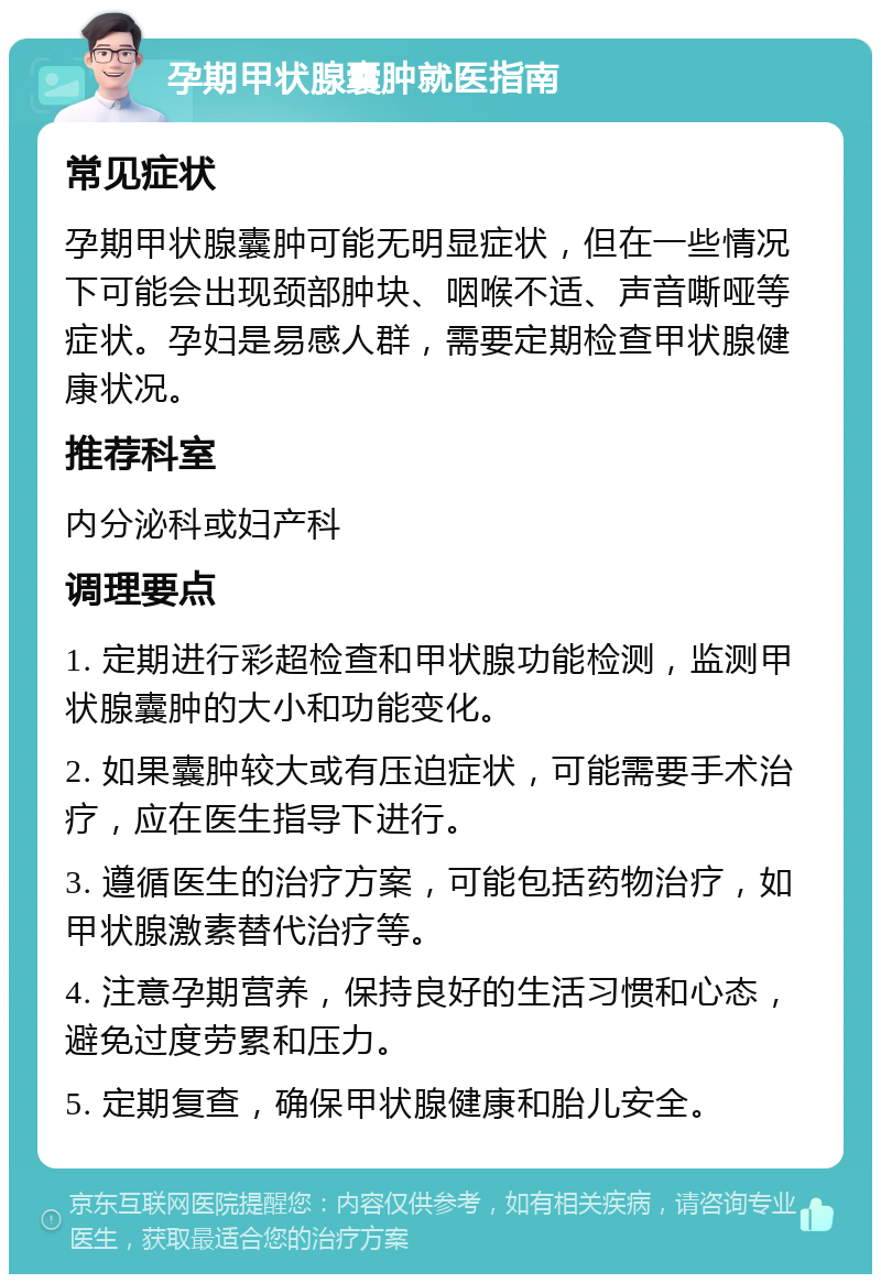 孕期甲状腺囊肿就医指南 常见症状 孕期甲状腺囊肿可能无明显症状，但在一些情况下可能会出现颈部肿块、咽喉不适、声音嘶哑等症状。孕妇是易感人群，需要定期检查甲状腺健康状况。 推荐科室 内分泌科或妇产科 调理要点 1. 定期进行彩超检查和甲状腺功能检测，监测甲状腺囊肿的大小和功能变化。 2. 如果囊肿较大或有压迫症状，可能需要手术治疗，应在医生指导下进行。 3. 遵循医生的治疗方案，可能包括药物治疗，如甲状腺激素替代治疗等。 4. 注意孕期营养，保持良好的生活习惯和心态，避免过度劳累和压力。 5. 定期复查，确保甲状腺健康和胎儿安全。