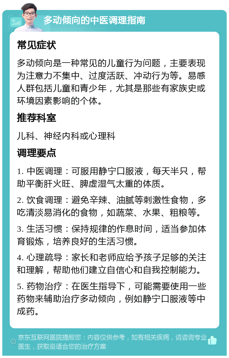 多动倾向的中医调理指南 常见症状 多动倾向是一种常见的儿童行为问题，主要表现为注意力不集中、过度活跃、冲动行为等。易感人群包括儿童和青少年，尤其是那些有家族史或环境因素影响的个体。 推荐科室 儿科、神经内科或心理科 调理要点 1. 中医调理：可服用静宁口服液，每天半只，帮助平衡肝火旺、脾虚湿气太重的体质。 2. 饮食调理：避免辛辣、油腻等刺激性食物，多吃清淡易消化的食物，如蔬菜、水果、粗粮等。 3. 生活习惯：保持规律的作息时间，适当参加体育锻炼，培养良好的生活习惯。 4. 心理疏导：家长和老师应给予孩子足够的关注和理解，帮助他们建立自信心和自我控制能力。 5. 药物治疗：在医生指导下，可能需要使用一些药物来辅助治疗多动倾向，例如静宁口服液等中成药。