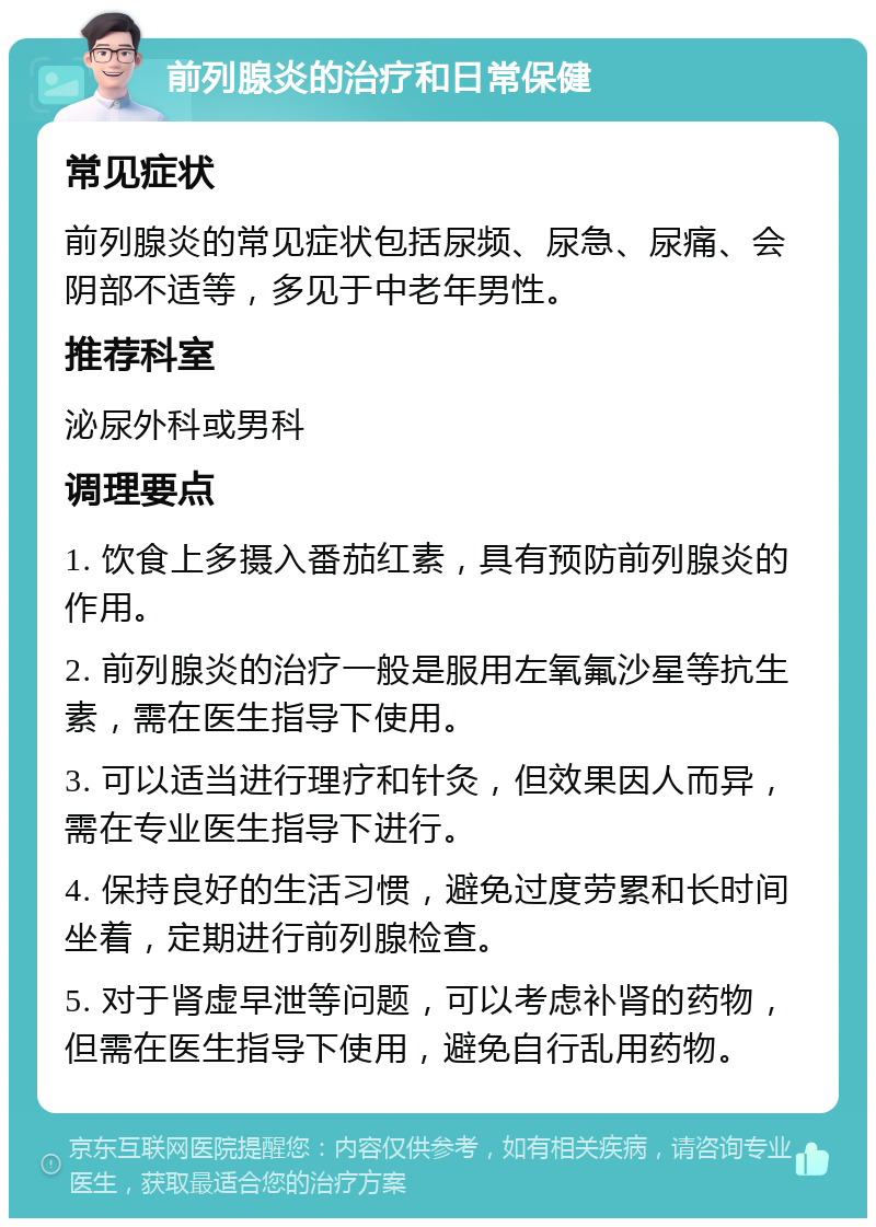 前列腺炎的治疗和日常保健 常见症状 前列腺炎的常见症状包括尿频、尿急、尿痛、会阴部不适等，多见于中老年男性。 推荐科室 泌尿外科或男科 调理要点 1. 饮食上多摄入番茄红素，具有预防前列腺炎的作用。 2. 前列腺炎的治疗一般是服用左氧氟沙星等抗生素，需在医生指导下使用。 3. 可以适当进行理疗和针灸，但效果因人而异，需在专业医生指导下进行。 4. 保持良好的生活习惯，避免过度劳累和长时间坐着，定期进行前列腺检查。 5. 对于肾虚早泄等问题，可以考虑补肾的药物，但需在医生指导下使用，避免自行乱用药物。