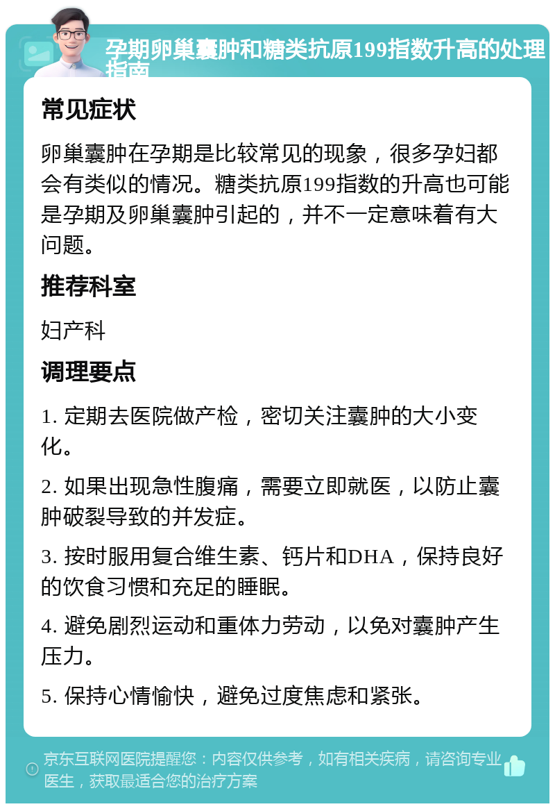 孕期卵巢囊肿和糖类抗原199指数升高的处理指南 常见症状 卵巢囊肿在孕期是比较常见的现象，很多孕妇都会有类似的情况。糖类抗原199指数的升高也可能是孕期及卵巢囊肿引起的，并不一定意味着有大问题。 推荐科室 妇产科 调理要点 1. 定期去医院做产检，密切关注囊肿的大小变化。 2. 如果出现急性腹痛，需要立即就医，以防止囊肿破裂导致的并发症。 3. 按时服用复合维生素、钙片和DHA，保持良好的饮食习惯和充足的睡眠。 4. 避免剧烈运动和重体力劳动，以免对囊肿产生压力。 5. 保持心情愉快，避免过度焦虑和紧张。