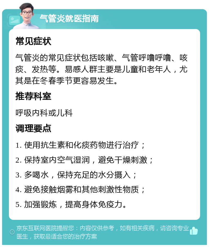 气管炎就医指南 常见症状 气管炎的常见症状包括咳嗽、气管呼噜呼噜、咳痰、发热等。易感人群主要是儿童和老年人，尤其是在冬春季节更容易发生。 推荐科室 呼吸内科或儿科 调理要点 1. 使用抗生素和化痰药物进行治疗； 2. 保持室内空气湿润，避免干燥刺激； 3. 多喝水，保持充足的水分摄入； 4. 避免接触烟雾和其他刺激性物质； 5. 加强锻炼，提高身体免疫力。