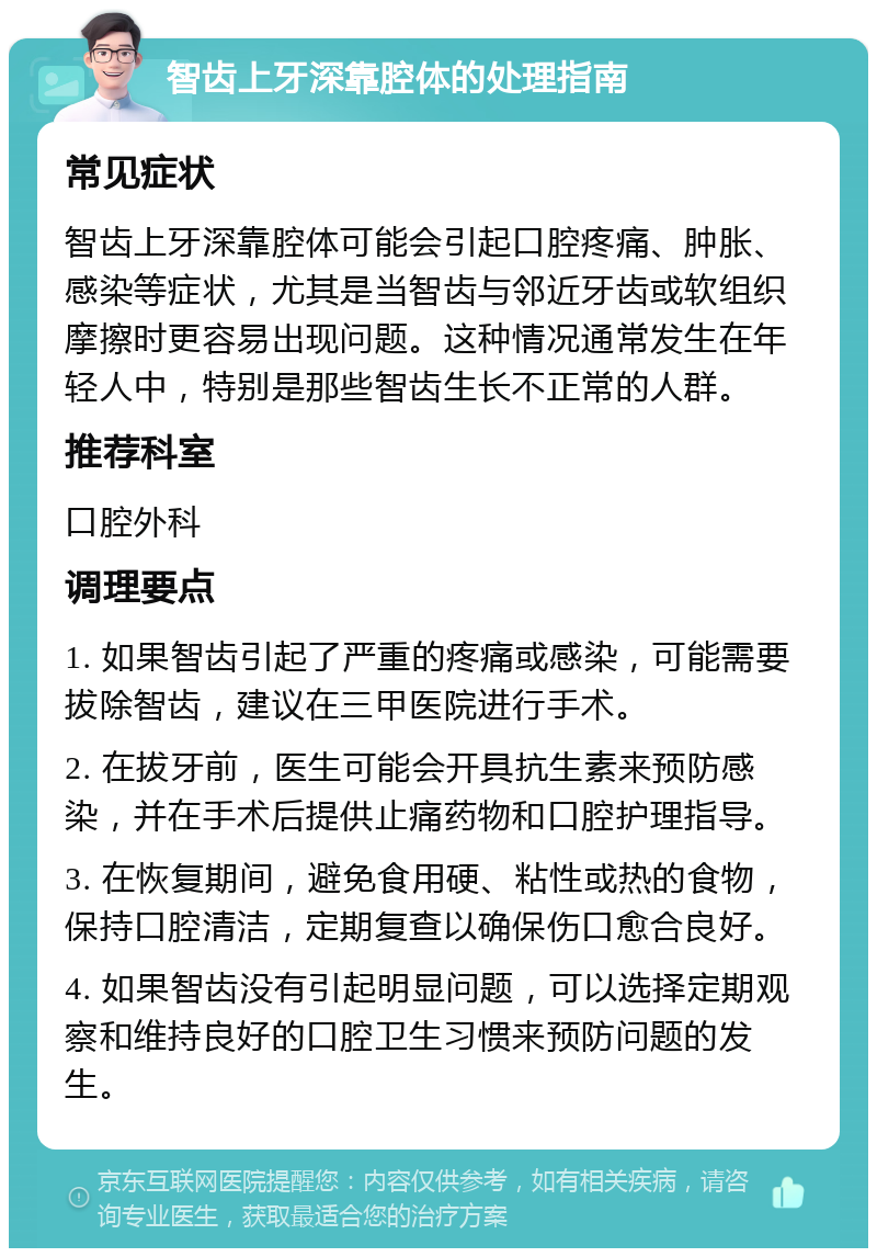 智齿上牙深靠腔体的处理指南 常见症状 智齿上牙深靠腔体可能会引起口腔疼痛、肿胀、感染等症状，尤其是当智齿与邻近牙齿或软组织摩擦时更容易出现问题。这种情况通常发生在年轻人中，特别是那些智齿生长不正常的人群。 推荐科室 口腔外科 调理要点 1. 如果智齿引起了严重的疼痛或感染，可能需要拔除智齿，建议在三甲医院进行手术。 2. 在拔牙前，医生可能会开具抗生素来预防感染，并在手术后提供止痛药物和口腔护理指导。 3. 在恢复期间，避免食用硬、粘性或热的食物，保持口腔清洁，定期复查以确保伤口愈合良好。 4. 如果智齿没有引起明显问题，可以选择定期观察和维持良好的口腔卫生习惯来预防问题的发生。