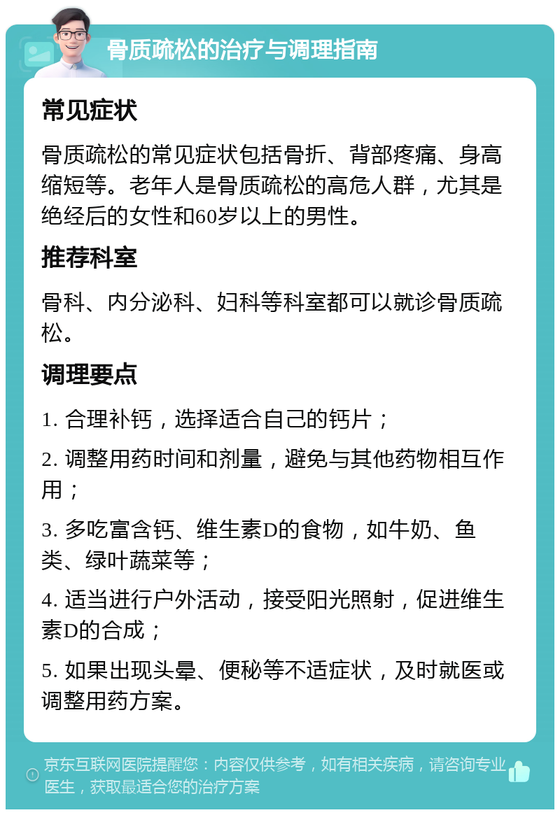 骨质疏松的治疗与调理指南 常见症状 骨质疏松的常见症状包括骨折、背部疼痛、身高缩短等。老年人是骨质疏松的高危人群，尤其是绝经后的女性和60岁以上的男性。 推荐科室 骨科、内分泌科、妇科等科室都可以就诊骨质疏松。 调理要点 1. 合理补钙，选择适合自己的钙片； 2. 调整用药时间和剂量，避免与其他药物相互作用； 3. 多吃富含钙、维生素D的食物，如牛奶、鱼类、绿叶蔬菜等； 4. 适当进行户外活动，接受阳光照射，促进维生素D的合成； 5. 如果出现头晕、便秘等不适症状，及时就医或调整用药方案。