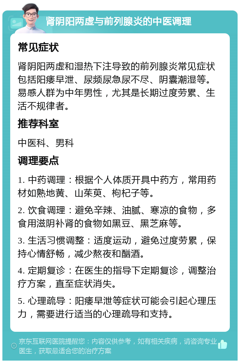 肾阴阳两虚与前列腺炎的中医调理 常见症状 肾阴阳两虚和湿热下注导致的前列腺炎常见症状包括阳痿早泄、尿频尿急尿不尽、阴囊潮湿等。易感人群为中年男性，尤其是长期过度劳累、生活不规律者。 推荐科室 中医科、男科 调理要点 1. 中药调理：根据个人体质开具中药方，常用药材如熟地黄、山茱萸、枸杞子等。 2. 饮食调理：避免辛辣、油腻、寒凉的食物，多食用滋阴补肾的食物如黑豆、黑芝麻等。 3. 生活习惯调整：适度运动，避免过度劳累，保持心情舒畅，减少熬夜和酗酒。 4. 定期复诊：在医生的指导下定期复诊，调整治疗方案，直至症状消失。 5. 心理疏导：阳痿早泄等症状可能会引起心理压力，需要进行适当的心理疏导和支持。