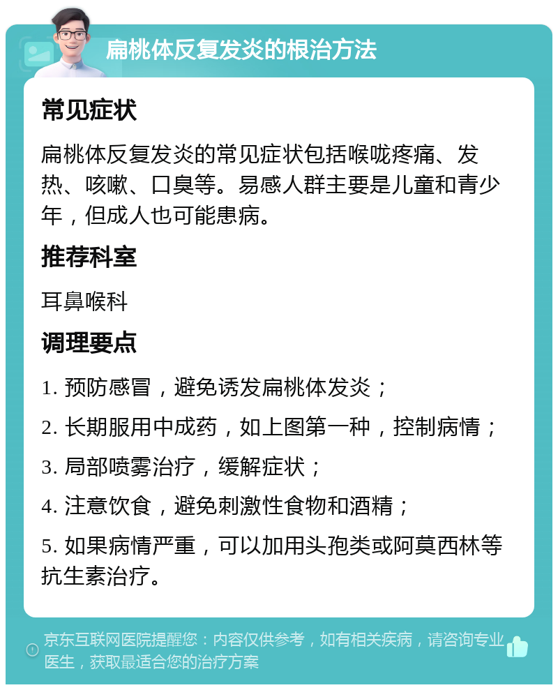 扁桃体反复发炎的根治方法 常见症状 扁桃体反复发炎的常见症状包括喉咙疼痛、发热、咳嗽、口臭等。易感人群主要是儿童和青少年，但成人也可能患病。 推荐科室 耳鼻喉科 调理要点 1. 预防感冒，避免诱发扁桃体发炎； 2. 长期服用中成药，如上图第一种，控制病情； 3. 局部喷雾治疗，缓解症状； 4. 注意饮食，避免刺激性食物和酒精； 5. 如果病情严重，可以加用头孢类或阿莫西林等抗生素治疗。