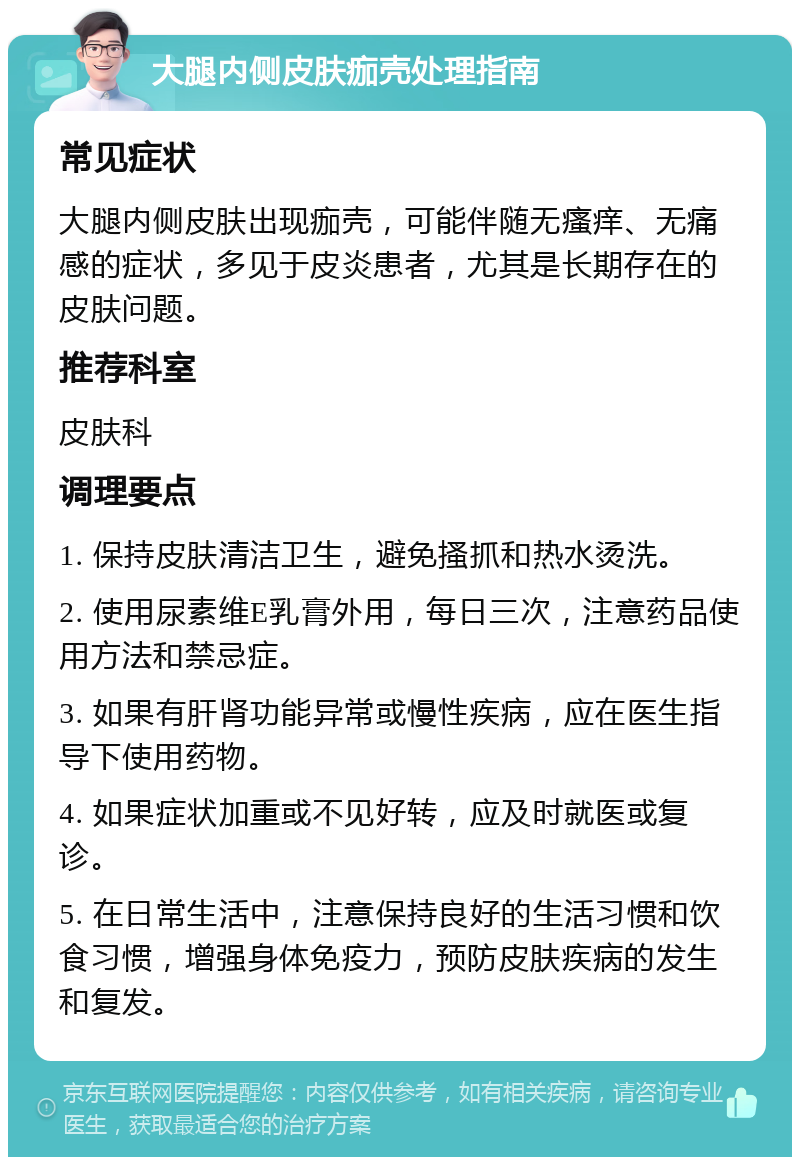 大腿内侧皮肤痂壳处理指南 常见症状 大腿内侧皮肤出现痂壳，可能伴随无瘙痒、无痛感的症状，多见于皮炎患者，尤其是长期存在的皮肤问题。 推荐科室 皮肤科 调理要点 1. 保持皮肤清洁卫生，避免搔抓和热水烫洗。 2. 使用尿素维E乳膏外用，每日三次，注意药品使用方法和禁忌症。 3. 如果有肝肾功能异常或慢性疾病，应在医生指导下使用药物。 4. 如果症状加重或不见好转，应及时就医或复诊。 5. 在日常生活中，注意保持良好的生活习惯和饮食习惯，增强身体免疫力，预防皮肤疾病的发生和复发。