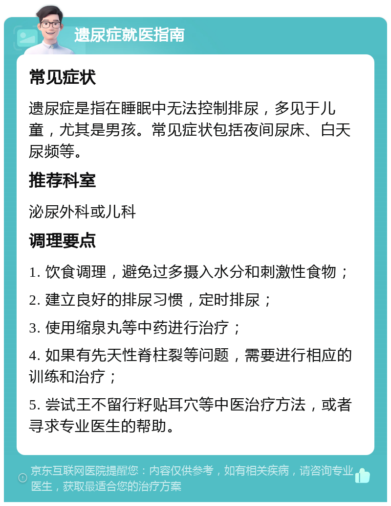 遗尿症就医指南 常见症状 遗尿症是指在睡眠中无法控制排尿，多见于儿童，尤其是男孩。常见症状包括夜间尿床、白天尿频等。 推荐科室 泌尿外科或儿科 调理要点 1. 饮食调理，避免过多摄入水分和刺激性食物； 2. 建立良好的排尿习惯，定时排尿； 3. 使用缩泉丸等中药进行治疗； 4. 如果有先天性脊柱裂等问题，需要进行相应的训练和治疗； 5. 尝试王不留行籽贴耳穴等中医治疗方法，或者寻求专业医生的帮助。