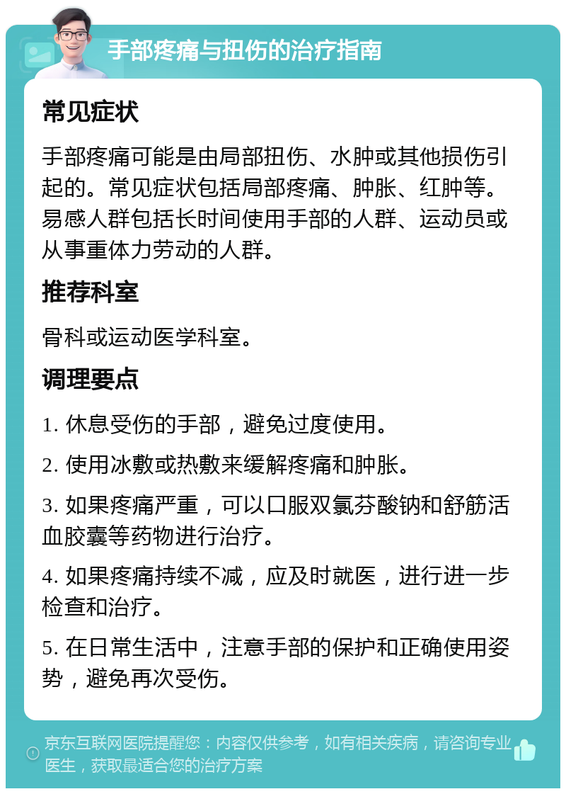 手部疼痛与扭伤的治疗指南 常见症状 手部疼痛可能是由局部扭伤、水肿或其他损伤引起的。常见症状包括局部疼痛、肿胀、红肿等。易感人群包括长时间使用手部的人群、运动员或从事重体力劳动的人群。 推荐科室 骨科或运动医学科室。 调理要点 1. 休息受伤的手部，避免过度使用。 2. 使用冰敷或热敷来缓解疼痛和肿胀。 3. 如果疼痛严重，可以口服双氯芬酸钠和舒筋活血胶囊等药物进行治疗。 4. 如果疼痛持续不减，应及时就医，进行进一步检查和治疗。 5. 在日常生活中，注意手部的保护和正确使用姿势，避免再次受伤。