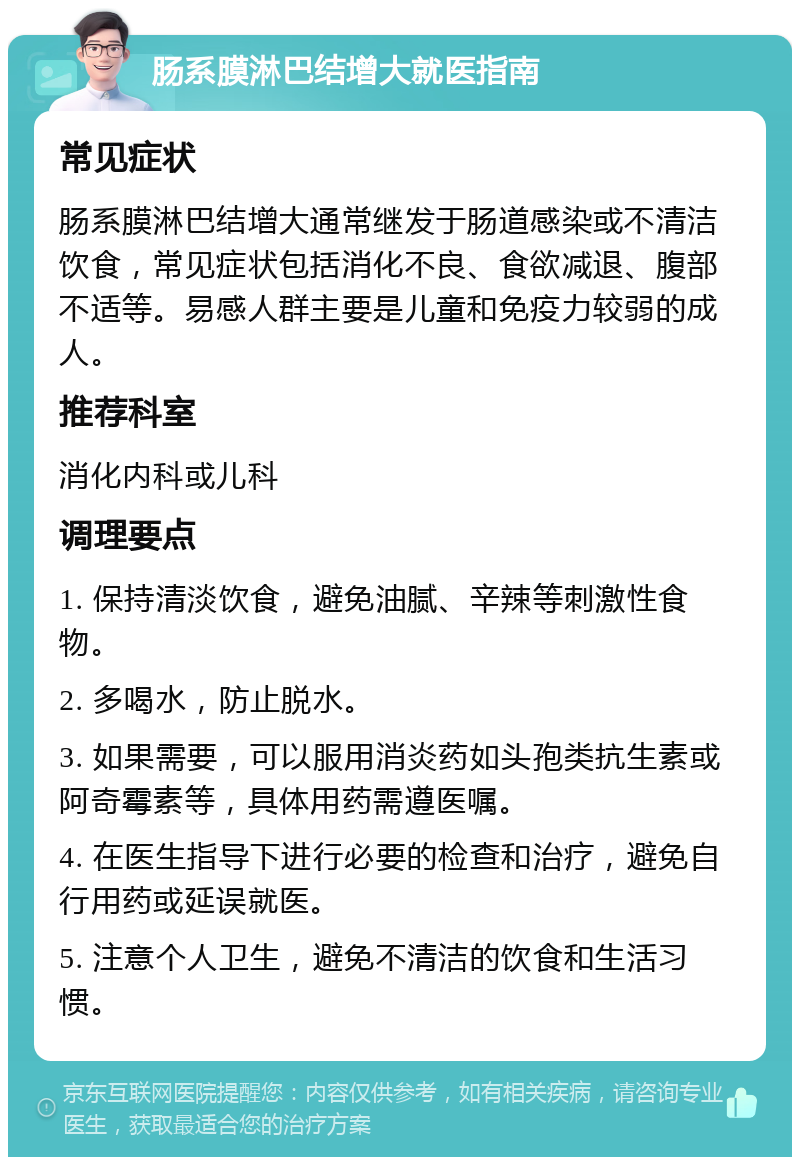 肠系膜淋巴结增大就医指南 常见症状 肠系膜淋巴结增大通常继发于肠道感染或不清洁饮食，常见症状包括消化不良、食欲减退、腹部不适等。易感人群主要是儿童和免疫力较弱的成人。 推荐科室 消化内科或儿科 调理要点 1. 保持清淡饮食，避免油腻、辛辣等刺激性食物。 2. 多喝水，防止脱水。 3. 如果需要，可以服用消炎药如头孢类抗生素或阿奇霉素等，具体用药需遵医嘱。 4. 在医生指导下进行必要的检查和治疗，避免自行用药或延误就医。 5. 注意个人卫生，避免不清洁的饮食和生活习惯。