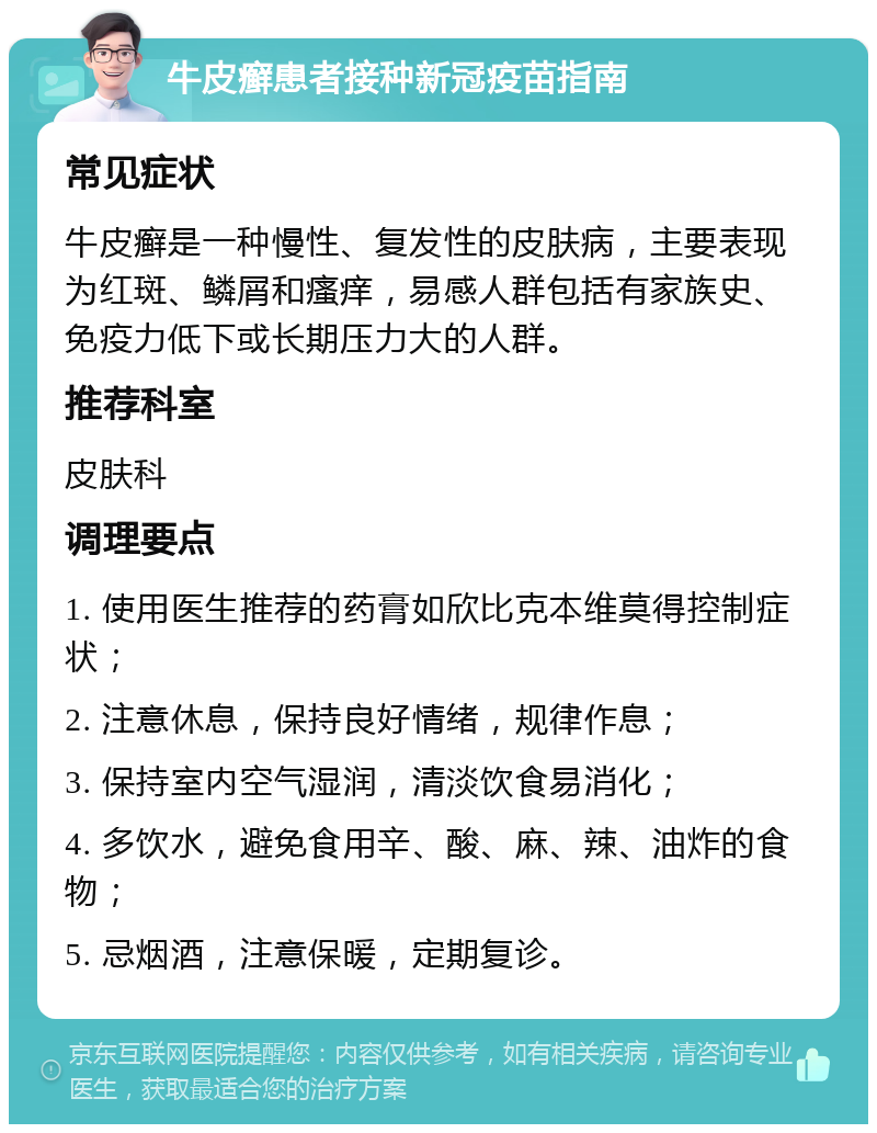 牛皮癣患者接种新冠疫苗指南 常见症状 牛皮癣是一种慢性、复发性的皮肤病，主要表现为红斑、鳞屑和瘙痒，易感人群包括有家族史、免疫力低下或长期压力大的人群。 推荐科室 皮肤科 调理要点 1. 使用医生推荐的药膏如欣比克本维莫得控制症状； 2. 注意休息，保持良好情绪，规律作息； 3. 保持室内空气湿润，清淡饮食易消化； 4. 多饮水，避免食用辛、酸、麻、辣、油炸的食物； 5. 忌烟酒，注意保暖，定期复诊。