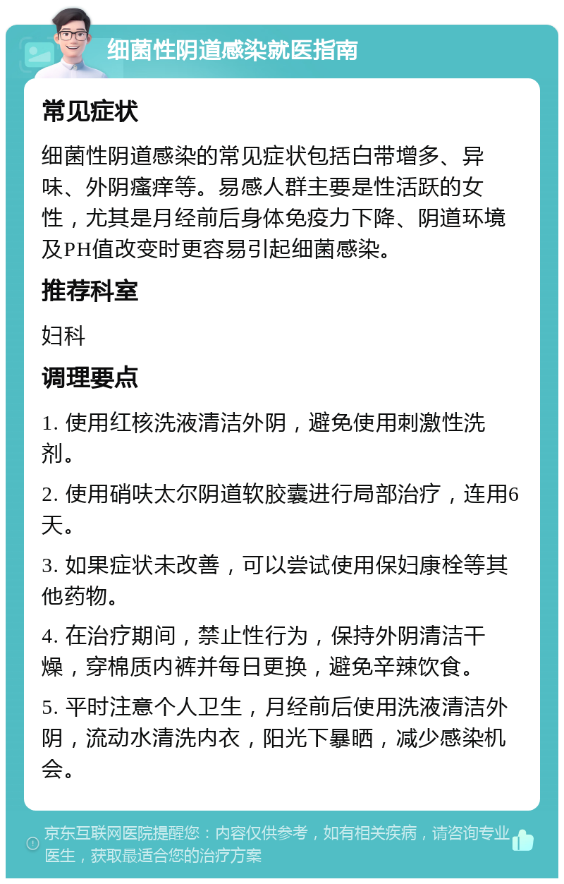 细菌性阴道感染就医指南 常见症状 细菌性阴道感染的常见症状包括白带增多、异味、外阴瘙痒等。易感人群主要是性活跃的女性，尤其是月经前后身体免疫力下降、阴道环境及PH值改变时更容易引起细菌感染。 推荐科室 妇科 调理要点 1. 使用红核洗液清洁外阴，避免使用刺激性洗剂。 2. 使用硝呋太尔阴道软胶囊进行局部治疗，连用6天。 3. 如果症状未改善，可以尝试使用保妇康栓等其他药物。 4. 在治疗期间，禁止性行为，保持外阴清洁干燥，穿棉质内裤并每日更换，避免辛辣饮食。 5. 平时注意个人卫生，月经前后使用洗液清洁外阴，流动水清洗内衣，阳光下暴晒，减少感染机会。