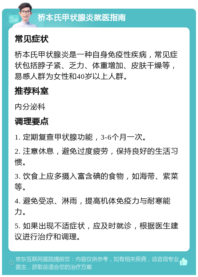 桥本氏甲状腺炎就医指南 常见症状 桥本氏甲状腺炎是一种自身免疫性疾病，常见症状包括脖子紧、乏力、体重增加、皮肤干燥等，易感人群为女性和40岁以上人群。 推荐科室 内分泌科 调理要点 1. 定期复查甲状腺功能，3-6个月一次。 2. 注意休息，避免过度疲劳，保持良好的生活习惯。 3. 饮食上应多摄入富含碘的食物，如海带、紫菜等。 4. 避免受凉、淋雨，提高机体免疫力与耐寒能力。 5. 如果出现不适症状，应及时就诊，根据医生建议进行治疗和调理。