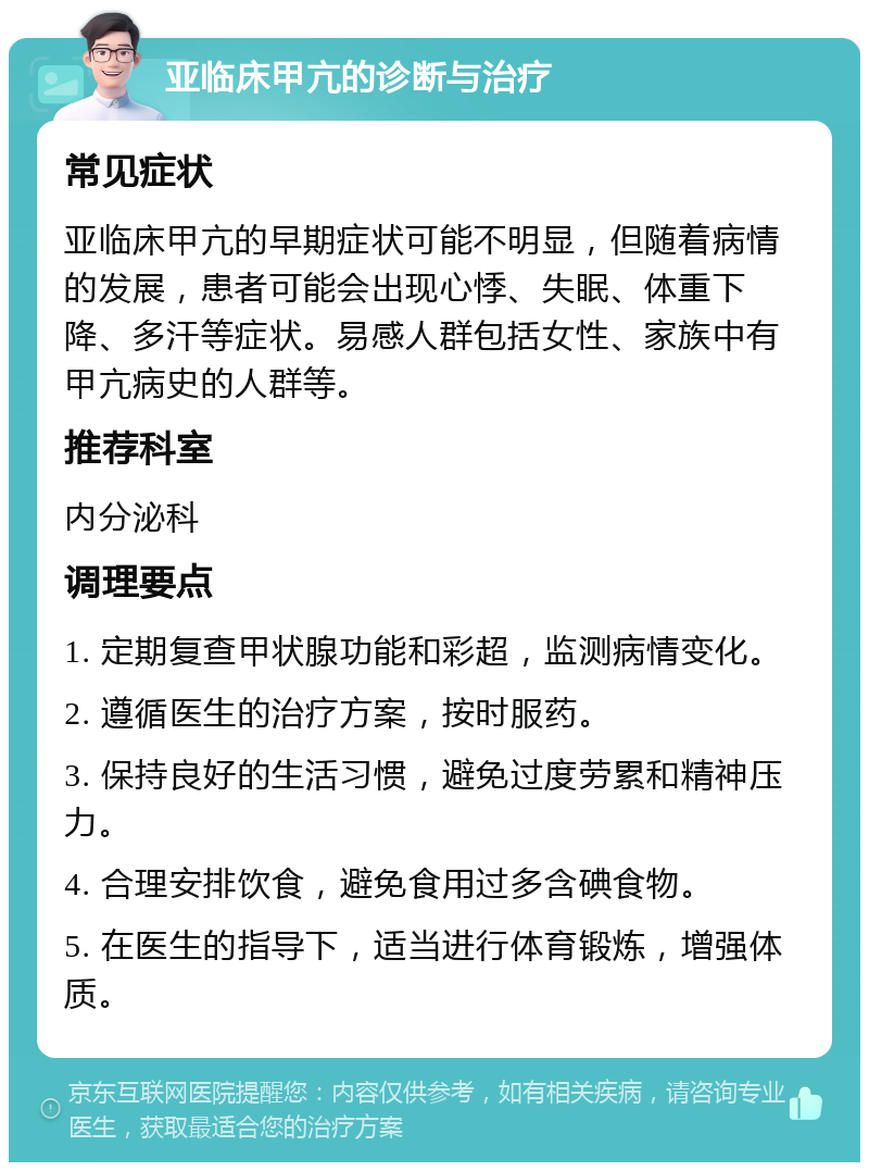 亚临床甲亢的诊断与治疗 常见症状 亚临床甲亢的早期症状可能不明显，但随着病情的发展，患者可能会出现心悸、失眠、体重下降、多汗等症状。易感人群包括女性、家族中有甲亢病史的人群等。 推荐科室 内分泌科 调理要点 1. 定期复查甲状腺功能和彩超，监测病情变化。 2. 遵循医生的治疗方案，按时服药。 3. 保持良好的生活习惯，避免过度劳累和精神压力。 4. 合理安排饮食，避免食用过多含碘食物。 5. 在医生的指导下，适当进行体育锻炼，增强体质。